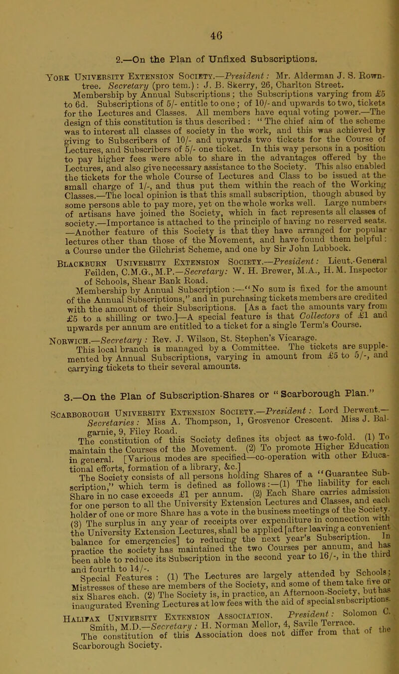 2.—On the Plan of Unfixed Subscriptions. York University Extension Society.—President: Mr. Alderman J. S. Rown- tree. Secretary (pro tem.): J. B. Skerry, 26, Charlton Street. Membership by Annual Subscriptions; the Subscriptions varying from £5 to 6d. Subscriptions of 5/- entitle to one ; of 10/- and upwards to two, tickets for the Lectures and Classes. All members have equal voting power.—The design of this constitution is thus described : “ The chief aim of the scheme was to interest all classes of society in the work, and this was achieved by giving to Subscribers of 10/- and upwards two tickets for the Course of Lectures, and Subscribers of 5/- one ticket. In this way persons in a position to pay higher fees were able to share in the advantages offered by the Lectures, and also give necessary assistance to the Society. This also enabled the tickets for the whole Course of Lectures and Class to be issued at the small charge of 1/-, and thus put them within the reach of the Working Classes.—The local opinion is that this small subscription, though abused by some persons able to pay more, yet on the whole works well. Large numbers of artisans have joined the Society, which in fact represents all classes of society.—Importance is attached to the principle of having no reserved seats. —Another feature of this Society is that they have arranged for popular lectures other than those of the Movement, and have found them helpful: a Course under the Gilchrist Scheme, and one by Sir John Lubbock. Blackburn University Extension Society.—President: Lieut.-General Feilden, C.M.G., UP—Secretary: W. H. Brewer, M.A., H.M. Inspector of Schools, Shear Bank Road. Membership by Annual Subscription No sum is fixed for the amount of the Annual Subscriptions,” and in purchasing tickets members are credited with the amount of their Subscriptions. [As a fact the amounts vary from £5 to a shilling or two.]—A special feature is that Collectors of £1 and upwards per annum are entitled to a ticket for a single Term’s Course. Norwich.—Secretary : Rev. J. Wilson, St. Stephens Vicarage. This local branch is managed by a Committee. The tickets are supple- mented by Annual Subscriptions, varying in amount from £5 to 5/-, and carrying tickets to their several amounts. 3.—On the Plan of Subscription-Shares or “ Scarborough Plan.” Scarborough University Extension Society.—President: Lord Derwent.— Secretaries: Miss A. Thompson, 1, Grosvenor Crescent. Miss J. Bal- garnie, 9, Filey Road. _ # _ _ The constitution of this Society defines its object as two-fold. (1)i lo maintain the Courses of the Movement. (2) To promote Higher Education in general. [Various modes are specified—co-operation with other ixiuca- tional efforts, formation of a library, &c.] , „ Q , The Sooiety consists of all persons holding Shares of a Guarantee Sub- scription,” which term is defined as follows:—(1) The liability Share in no case exceeds £1 per annum. (2) Each Share carries admissio for one person to all the University Extension Lectures and Classes, and each holder of one or more Share has a vote in the business meetings of the Society. 131 The surplus in any year of receipts over expenditure in connection wit :i the University Extension Lectures, shall be applied [after leaving a convenien balance for emergencies] to reducing the next year’s Subscription In practice the society has maintained the two Courses per annum andW been able to reduce its Subscription in the second year to 16/-, in the tli ^Spedal^Features : (1) The Lectures are largely attended by Schools , Mistresses of these are members of the Society, and some 0ftbem take five ^ six Shares each. (2) The Society is, in practice, an AfteimoonrSociety butt a inaugurated Evening Lectures at low fees with the aid of special subscripts *■ Halifax University Extension Association. President: Solomon C. fAA UfHVEnolii -i m Smith, M.D.-Secretary : H. Norman Mefior, 4, Savfie Tereace. The constitution of this Association does not differ fioru that o I Scarborough Society. I