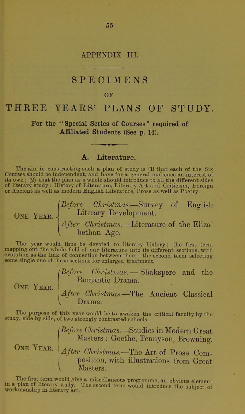 APPENDIX III. SPECIMENS OF THREE YEARS’ PLANS OF STUDY. For the “Special Series of Courses” required of Affiliated Students (See p. 14). A. Literature. The aim in constructing such a plan of study is (1) that each of the Six Courses should be independent, and have for a general audience an interest of its own; (2) that the plan as a whole should introduce to all the different sides of literary study: History of Literature, Literary Art and Criticism, Foreign or Ancient as well as modern English Literature, Prose as well as Poetry. One Yeah. Before Christmas.—Survey of English Literary Development. After Christmas.—Literature of the Eliza , bethan Age. The year would thus be devoted to literary history; the first term mapping out the whole field of our literature into its different sections, with evolution as the link of connection between them; the second term selecting some single one of these sections for enlarged treatment. One Year. Before Christmas. — Shakspere and the Romantic Drama. After Christmas.—The Ancient Classical , Drama. The purpose of this year would be to awaken the critical faculty by the study, side by side, of two strongly contrasted schools. One Year. tBefore Christmas.—Studies in Modern Great Masters : Goethe, Tennvson, Brownino- •j ' n ' After Christmas.—The Art of Prose Com- position, with illustrations from Great , Masters. The first term would give a miscellaneous programme, an obvious element in a plan of literary study. The second term would introduce the subiect of workmanship in literary art. J
