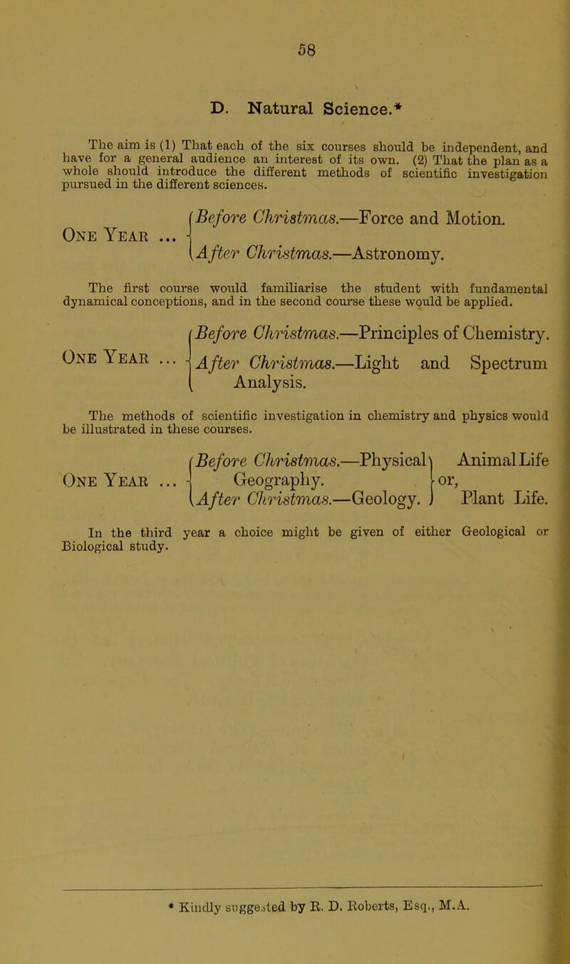 D. Natural Science.* The aim is (1) That each of the six courses should be independent, and have for a general audience an interest of its own. (2) That the plan as a whole should introduce the different methods of scientific investigation pursued in the different sciences. One Year ... (Before Christmas.—Force and Motion. (After Christmas.—Astronomy. The first course would familiarise the student with fundamental dynamical conceptions, and in the second course these would be applied. One Year ... . Before Christmas.—Principles of Chemistry. After Christmas.—Light and Spectrum Analysis. The methods of scientific investigation in chemistry and physics would be illustrated in these courses. One Year Before Christmas.—Physical' Geography. .After Christmas.—Geology. , Animal Life or, Plant Life. In the third year a choice might be given of either Geological or Biological study. * Kindly suggested by R. D. Roberts, Esq., M.A.