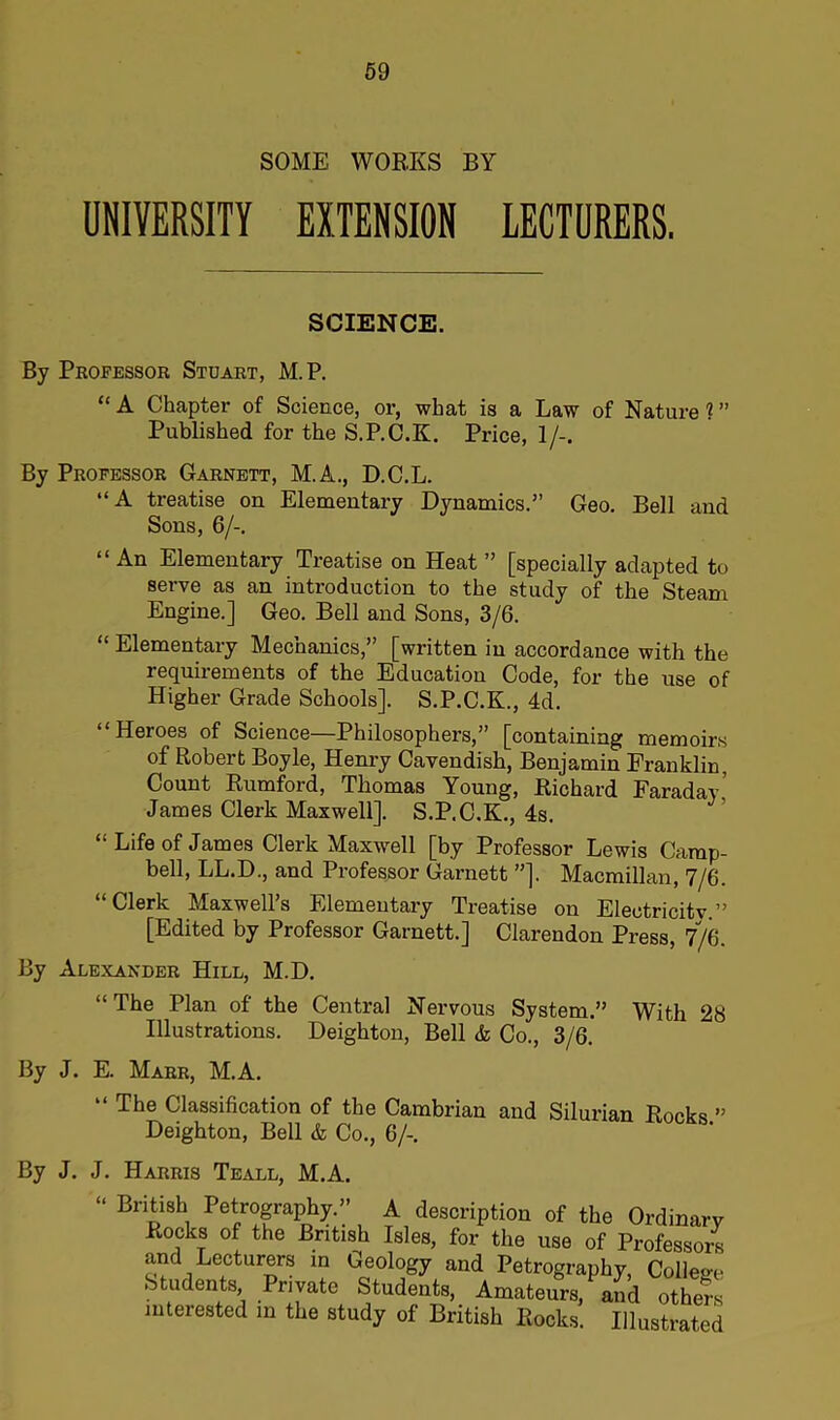 SOME WORKS BY UNIVERSITY EXTENSION LECTURERS. SCIENCE. By Professor Stuart, M.P. “ A Chapter of Science, or, what is a Law of Nature 1 ” Published for the S.P.C.K. Price, 1/-. By Professor Garnett, M.A., D.C.L. “A treatise on Elementary Dynamics.” Geo. Bell and Sons, 6/-. “ An Elementary Treatise on Heat ” [specially adapted to serve as an introduction to the study of the Steam Engine.] Geo. Bell and Sons, 3/6. “ Elementary Mechanics,” [written in accordance with the requirements of the Education Code, for the use of Higher Grade Schools]. S.P.C.K., 4d. “Heroes of Science—Philosophers,” [containing memoirs of Robert Boyle, Henry Cavendish, Benjamin Franklin, Count Rumford, Thomas Young, Richard Faraday,’ James Clerk Maxwell]. S.P.C.K., 4s. “ Life of James Clerk Maxwell [by Professor Lewis Camp- bell, LL.D., and Professor Garnett ”]. Macmillan, 7/6. “Clerk Maxwell’s Elementary Treatise on Electricity.” [Edited by Professor Garnett.] Clarendon Press, 7/6. By Alexander Hill, M.D. “The Plan of the Central Nervous System.” With 28 Illustrations. Deighton, Bell & Co., 3/6. By J. E. Marr, M.A. “ The Classification of the Cambrian and Silurian Rocks ” Deighton, Bell & Co., 6/-. By J. J. Harris Teall, M.A. “ Brirt)ish1 Petrography.” A description of the Ordinary Rocks of the British Isles, for the use of Professors and Lecturers in Geology and Petrography, College Students, Private Students, Amateurs, and others interested in the study of British Rocks. Illustrated