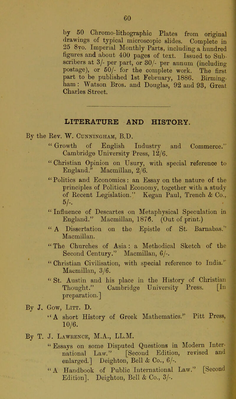 by 50 Chromo-lithographic Plates from original drawings of typical microscopic slides. Complete in 25 8vo. Imperial Monthly Parts, including a hundred figures and about 400 pages of text. Issued to Sub- scribers at 3/- per part, or 30/- per annum (including postage), or 50/- for the complete work. The first part to be published 1st February, 1886. Birming- ham : Watson Bros, and Douglas, 92 and 93, Great Charles Street. LITERATURE AND HISTORY. By the Rev. W. Cunningham, B.D. “ Growth of English Industry and Commerce.” Cambridge University Press, 12/6. “ Christian Opinion on Usury, with special reference to England.” Macmillan, 2/6. “Politics and Economics: an Essay on the nature of the principles of Political Economy, together with a study of Recent Legislation.” Kegan Paul, Trench <fc Co., 5/, “ Influence of Descartes on Metaphysical Speculation in England.” Macmillan, 1876. (Out of print.) “ A Dissertation on the Epistle of St. Barnabas.” Macmillan. “ The Churches of Asia: a Methodical Sketch of the Second Century.” Macmillan, 6/-. “ Christian Civilisation, with special reference to India.” Macmillan, 3/6. “ St. Austin and his place in the History of Christian Thought.” Cambridge University Press. [In preparation.] By J. Cow, Litt. D. “A short History of Greek Mathematics.” Pitt Press, 10/6. ■ By T. J. Lawrence, M.A., LL.M. “ Essays on some Disputed Questions in Modern Inter- national Law.” [Second Edition, revised and enlarged.] Deighton, Bell A Co., 6/-. “ A Handbook of Public International Law.” [Second Edition]. Deighton, Bell & Co., 3/-.