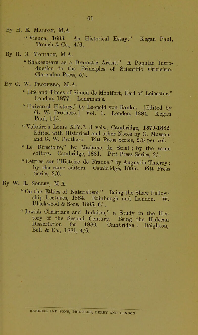 By H. E. Malden, M.A. “ Vienna, 1683. An Historical Essay.” Kegan Paul, Trench & Co., 4/6. By R. G. Moulton, M.A. “ Shakespeare as a Dramatic Artist.” A Popular Intro- duction to the Principles of Scientific Criticism. Clarendon Press, 5/-. By G. W. Prothero, M.A. “ Life and Times of Simon de Montfort, Earl of Leicester.” London, 1877. Longman’s. “ Universal History,” by Leopold von Ranke. [Edited by G. W. Prothero.] Vol. 1. Loudon, 1884. Kegan Paul, 14/-. “Voltaire’s Louis XIV.”, 3 vols., Cambridge, 1879-1882. Edited with Historical and other Notes by G. Masson, and G. W. Prothero. Pitt Press Series, 2/6 per vol. “ Le Directoire,” by Madame de Stael • by the same editors. Cambridge, 1881. Pitt Press Series, 2/-. “ Lettres sur l’Histoire de France,” by Augustin Thierry: by the same editors. Cambridge, 1885. Pitt Press Series, 2/6. By W. R. Sorlet, M.A. “ On the Ethics of Naturalism.” Being the Shaw Fellow- ship Lectures, 1884. Edinburgh and London. W. Blackwood & Sons, 1885, 6/-. “Jewish Christians and Judaism,” a Study in the His- tory of the Second Century. Being the Hulsean Dissertation for 1880. Cambridge : Deighton Bell & Co., 1881, 4/6. BEMROHE AND SONS, PRINTERS, DERBY AND LONDON.
