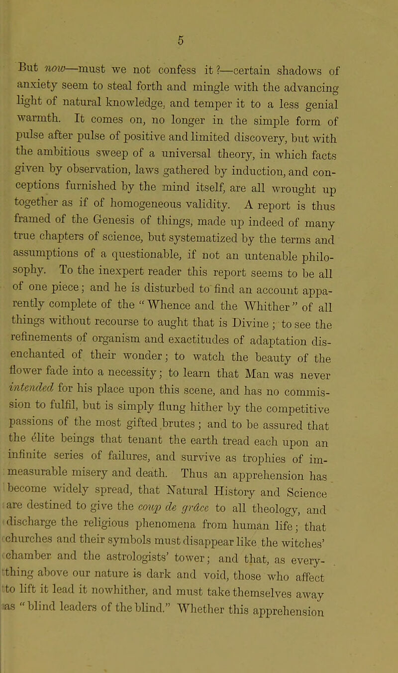 But now—must we not confess it ?—certain shadows of anxiety seem to steal forth and mingle with the advancing light of natural knowledge; and temper it to a less genial warmth. It comes on, no longer in the simple form of pulse after pulse of positive and limited discovery, but with the ambitious sweep of a universal theory, in which facts given by observation, laws gathered by induction, and con- ceptions furnished by the mind itself, are all wrought up together as if of homogeneous validity. A report is thus framed of the Genesis of things, made up indeed of many true chapters of science, but systematized by the terms and assumptions of a questionable, if not an untenable philo- sophy. To the inexpert reader this report seems to be all of one piece; and he is disturbed to find an account appa- rently complete of the  Whence and the Whither ” of all things without recourse to aught that is Divine ; to see the refinements of organism and exactitudes of adaptation dis- enchanted of their wonder; to watch the beauty of the flov ei fade into a necessity; to learn that Man was never intended for his place upon this scene, and has no commis- sion to fulfil, but is simply flung hither by the competitive passions of the most gifted brutes ; and to be assured that the elite beings that tenant the earth tread each upon an infinite series of failures, and survive as trophies of im- measurable misery and death. Thus an apprehension has become widely spread, that Natural History and Science are destined to give the coup de grdee to all theology, and discharge the religious phenomena from human life; that churches and their symbols must disappear like the witches’ chambei and the astrologists tower; and that, as every- thing above our nature is dark and void, those who affect to lift it lead it nowhither, and must take themselves away as “ blind leaders of the blind.” Whether this apprehension