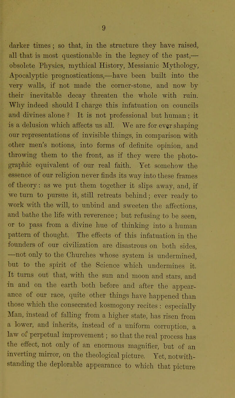 darker times ; so that, in the structure they have raised, all that is most questionable in the legacy of the past,— obsolete Physics, mythical History, Messianic Mythology, Apocalyptic prognostications,—have been built into the very walls, if not made the corner-stone, and now by their inevitable decay threaten the whole with ruin. Why indeed should I charge this infatuation on councils and divines alone ? It is not professional but human; it is a delusion which affects us all. We are for ever shaping our representations of invisible things, in comparison with other men’s notions, into forms of definite opinion, and throwing them to the front, as if they were the photo- graphic equivalent of our real faith. Yet somehow the essence of our religion never finds its way into these frames of theory: as we put them together it slips away, and, if we turn to pursue it, still retreats behind; ever ready to work with the will, to unbind and sweeten the affections, and bathe the life with reverence; but refusing to be seen, or to pass from a divine hue of thinking into a human pattern of thought. The effects of this infatuation in the founders of our civilization are disastrous on both sides, —not only to the Churches whose system is undermined, but to the spirit of the Science which undermines it. It turns out that, with the sun and moon and stars, and in and on the earth both before and after the appear- ance of our race, quite other things have happened than those which the consecrated kosmogony recites : especially Man, instead of falling from a higher state, has risen from a lower, and inherits, instead of a uniform corruption, a law of perpetual improvement; so that the real process has the effect, not only of an enormous magnifier, but of an inverting mirror, on the theological picture. Yet, notwith- standing the deplorable appearance to which that picture
