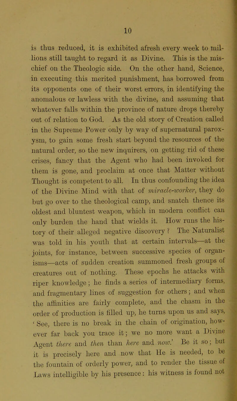 is thus reduced, it is exhibited afresh every week to mil- lions still taught to regard it as Divine. This is the mis- chief on the Theologic side. On the other hand, Science, in executing this merited punishment, has borrowed from its opponents one of their worst errors, in identifying the anomalous or lawless with the divine, and assuming that whatever falls within the province of nature drops thereby out of relation to God. As the old story of Creation called in the Supreme Power only by way of supernatural parox- ysm, to gain some fresh start beyond the resources of the natural order, so the new inquirers, on getting rid of these crises, fancy that the Agent who had been invoked for them is gone, and proclaim at once that Matter without Thought is competent to all. In thus confounding the idea of the Divine Mind with that of miracle-worker, they do but go over to the theological camp, and snatch thence its oldest and bluntest weapon, which in modern conflict can only burden the hand that wields it. How runs the his- tory of their alleged negative discovery ? The Naturalist was told in his youth that at certain intervals—at the joints, for instance, between successive species of organ- isms—acts of sudden creation summoned fresh groups oi creatures out of nothing. These epochs he attacks with riper knowledge; he finds a series of intermediary forms, and fragmentary lines of suggestion for others; and when the affinities are fairly complete, and the chasm in the order of production is filled up, he turns upon us and says, < See, there is no break in the chain of origination, how- ever far back you trace it; we no more want a Divine Agent there and then than here and now! Be it so; but it is precisely here and now that He is needed, to be the fountain of orderly power, and to render the tissue of Laws intelligible by his presence: his witness is found not