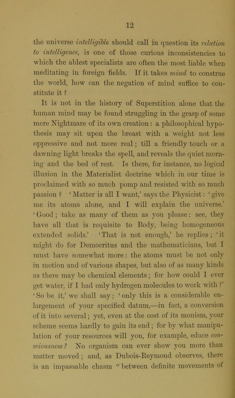 the universe intelligible should call in question its relation to intelligence, is one of those curious inconsistencies to which the ablest specialists are often the most liable when meditating in foreign fields. If it takes mind to construe the world, how can the negation of mind suffice to con- stitute it ? It is not in the history of Superstition alone that the human mind may be found struggling in the grasp of some mere Nightmare of its own creation: a philosophical hypo- thesis may sit upon the breast with a weight not less oppressive and not more real; till a friendly touch or a dawning light breaks the spell, and reveals the quiet morn- ing and the bed of rest. Is there, for instance, no logical illusion in the Materialist doctrine which in our time is proclaimed with so much pomp and resisted with so much passion ? ‘ Matter is all I want/ says the Physicist: ‘ give me its atoms alone, and I will explain the universe/ ‘ Good; take as many of them as you please: see, they have all that is requisite to Body, being homogeneous extended solids.’ ‘ That is not enough/ he replies ; ‘ it might do for Democritus and the mathematicians, but I must have somewhat more: the atoms must be not only in motion and of various shapes, but also of as many kinds as there may be chemical elements; for how could I ever get water, if I had only hydrogen molecules to work with V ‘ So be it/ we shall say; ‘ only this is a considerable en- largement of your specified datum,—in fact, a conversion of it into several; yet, even at the cost of its monism, your scheme seems hardly to gain its end; for by what manipu- lation of your resources will you, for example, educe con- sciousness ? No organism can ever show you more than matter moved ; and, as Dubois-Reymond observes, there is an impassable chasm “ between definite movements of