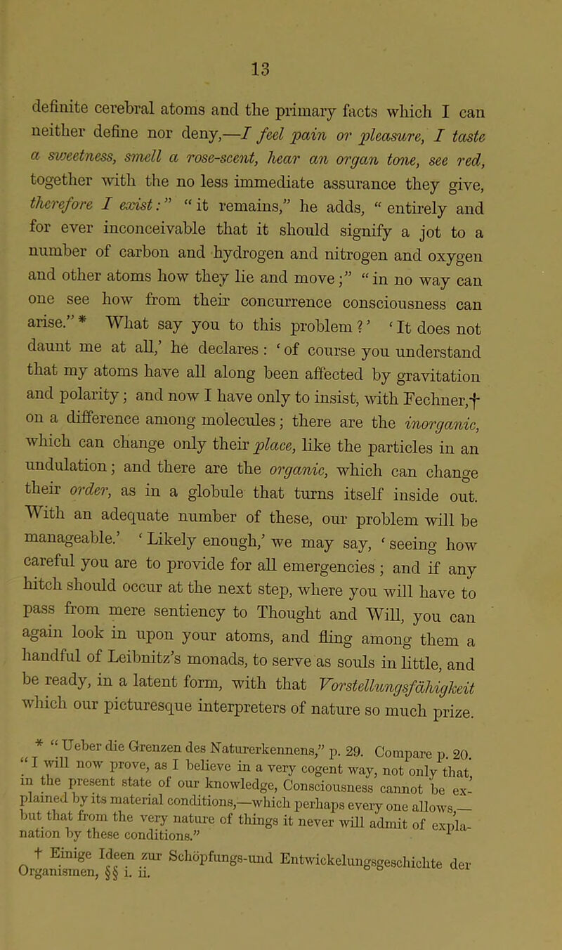 definite cerebral atoms and the primary facts which I can neither define nor deny,—I feel 'pain or pleasure, I taste a sweetness, smell a rose-scent, hear an organ tone, see red, together with the no less immediate assurance they give, therefore I exist: ” “ it remains,” he adds, “ entirely and for ever inconceivable that it should signify a jot to a number of carbon and hydrogen and nitrogen and oxygen and other atoms how they lie and move“in no way can one see how from their concurrence consciousness can arise.”* What say you to this problem V ‘It does not daunt me at all, he declares: ‘ of course you understand that my atoms have all along been affected by gravitation and polarity; and now I have only to insist, with Fechner,f on a diffeience among molecules; there are the inorganic, which can change only their place, like the particles in an undulation; and there are the organic, which can change then order, as in a globule that turns itself inside out. With an adequate number of these, our problem will be manageable.’ ‘ Likely enough,’ we may say, ‘ seeing how careful you are to provide for all emergencies ; and if any hitch should occur at the next step, where you will have to pass from mere sentiency to Thought and Will, you can again look in upon your atoms, and fling among them a handful of Leibnitz’s monads, to serve as souls in little, and be ready, in a latent form, with that Vorstellungsfahiglceit which our picturesque interpreters of nature so much prize. * “ Ueber die Grenzen des Naturerkennens,” p. 29. Compare p. 20 “ I will now prove, as I believe in a very cogent way, not only that m the present state ol our knowledge, Consciousness cannot be ex- plained by its material conditions,—which perhaps every one allows but that from the very nature of tilings it never will admit of expla- nation by these conditions.” 1 o4»SS“rt r E“‘™Mung8ge8chi|te der