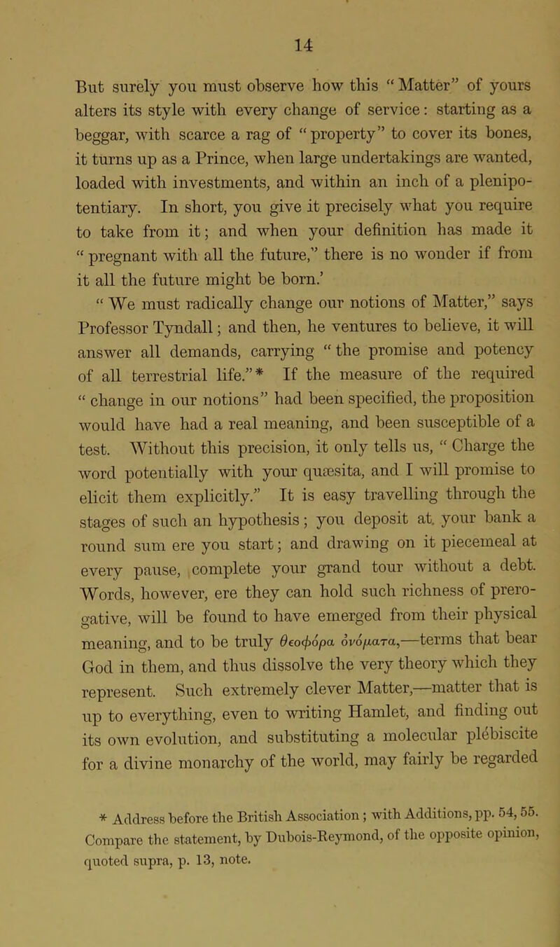 But surely you must observe how this “ Matter” of yours alters its style with every change of service: starting as a beggar, with scarce a rag of “property” to cover its bones, it turns up as a Prince, when large undertakings are wanted, loaded with investments, and within an inch of a plenipo- tentiary. In short, you give it precisely what you require to take from it; and when your definition lias made it “ pregnant with all the future,” there is no wonder if from it all the future might be born.’ “ We must radically change our notions of Matter,” says Professor Tyndall; and then, he ventures to believe, it will answer all demands, carrying “ the promise and potency of all terrestrial life.”* If the measure of the required “ change in our notions” had been specified, the proposition would have had a real meaning, and been susceptible of a test. Without this precision, it only tells us, “ Charge the word potentially with your qutesita, and I will promise to elicit them explicitly.” It is easy travelling through the stages of such an hypothesis; you deposit at. your bank a round sum ere you start; and drawing on it piecemeal at every pause, complete your grand tour without a debt. Words, however, ere they can hold such richness of prero- gative, will be found to have emerged from their physical meaning, and to be truly deocfiopa ovopara,—terms that bear God in them, and thus dissolve the very theory which they represent. Such extremely clever Matter, matter that is up to everything, even to writing Hamlet, and finding out its own evolution, and substituting a molecular plebiscite for a divine monarchy of the world, may fairly be regarded * Address before the British Association; with Additions, pp. 54,55. Compare the statement, by Dubois-Reymond, of the opposite opinion, quoted supra, p. 13, note.