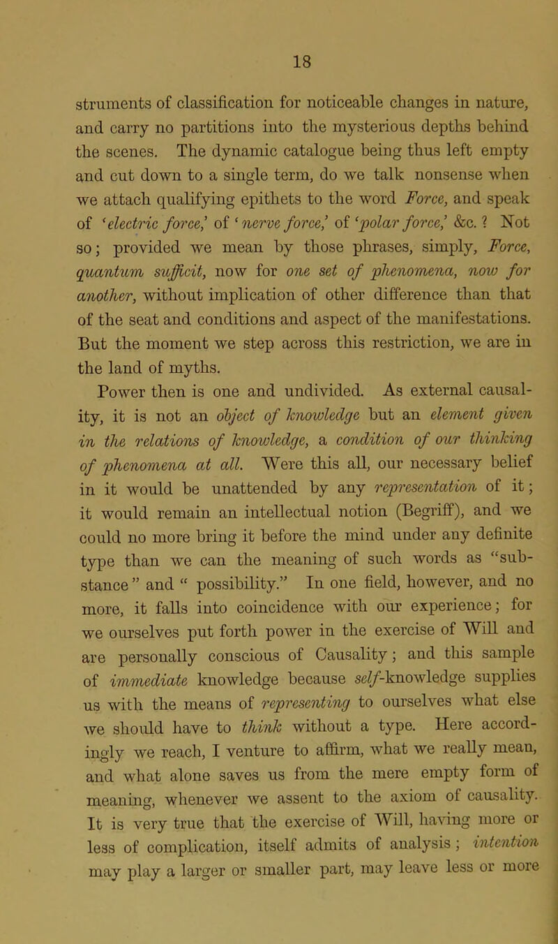 gtruments of classification for noticeable changes in nature, and carry no partitions into the mysterious depths behind the scenes. The dynamic catalogue being thus left empty and cut down to a single term, do we talk nonsense when we attach qualifying epithets to the word Force, and speak of ‘electric force,’ of ‘nerve force,’ of ‘polar force,’ &c. ? Not so; provided we mean by those phrases, simply, Force, quantum sujjicit, now for one set of phenomena, now for another, without implication of other difference than that of the seat and conditions and aspect of the manifestations. But the moment we step across this restriction, we are in the land of myths. Power then is one and undivided. As external causal- ity, it is not an object of knowledge but an element given in the relations of knowledge, a condition of our thinking of phenomena at all. Were this all, our necessary belief in it would be unattended by any representation of it; it would remain an intellectual notion (Begriff), and we could no more bring it before the mind under any definite type than we can the meaning of such words as “sub- stance ” and “ possibility.” In one field, however, and no more, it falls into coincidence with our experience; for we ourselves put forth power in the exercise of Will and are personally conscious of Causality; and this sample of immediate knowledge because se(/-knowledge supplies us with the means of representing to ourselves what else we should have to think without a type. Here accord- ingly we reach, I venture to affirm, what we really mean, and what alone saves us from the mere empty form of meaning, whenever we assent to the axiom of causality. It is very true that the exercise of Will, having more or less of complication, itself admits of analysis ; intention may play a larger or smaller part, may leave less or moie