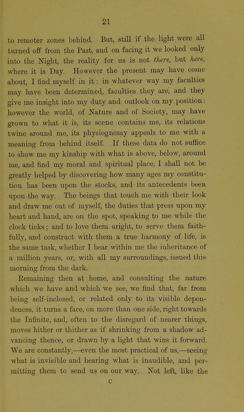 to remoter zones behind. But, still if the light were all turned off from the Past, and on facing it we looked only into the Night, the reality for us is not there, but here, where it is Day. However the present may have come about, I find myself in it: in whatever way my faculties may have been determined, faculties they are, and they give me insight into my duty and outlook on my position: however the world, of Nature and of Society, may have grown to what it is, its scene contains me, its relations twine around me, its physiognomy appeals to me with a meaning from behind itself. If these data do not suffice to show me my kinship with what is above, below, around me, and find my moral and spiritual place, I shall not be greatly helped by discovering how many ages my constitu- tion has been upon the stocks, and its antecedents been upon the way. The beings that touch me with their look and draw me out of myself, the duties that press upon my heart and hand, are on the spot, speaking to me while the clock ticks; and to love them aright, to serve them faith- fully, and construct with them a true harmony of life, is the same task, whether I bear within me the inheritance of a million years, or, with all my surroundings, issued this morning from the dark. Remaining then at home, and consulting the nature which we have and which we see, we find that, far from being self-inclosed, or related only to its visible depen- dences, it turns a face, on more than one side, right towards the Infinite, and, often to the disregard of nearer things, moves hither or thither as if shrinking from a shadow ad- vancing thence, or drawn by a light that wins it forward. We are constantly,—even the most practical of us,—seeing what is invisible and hearing what is inaudible, and per- mitting them to send us on our way. Not left, like the C