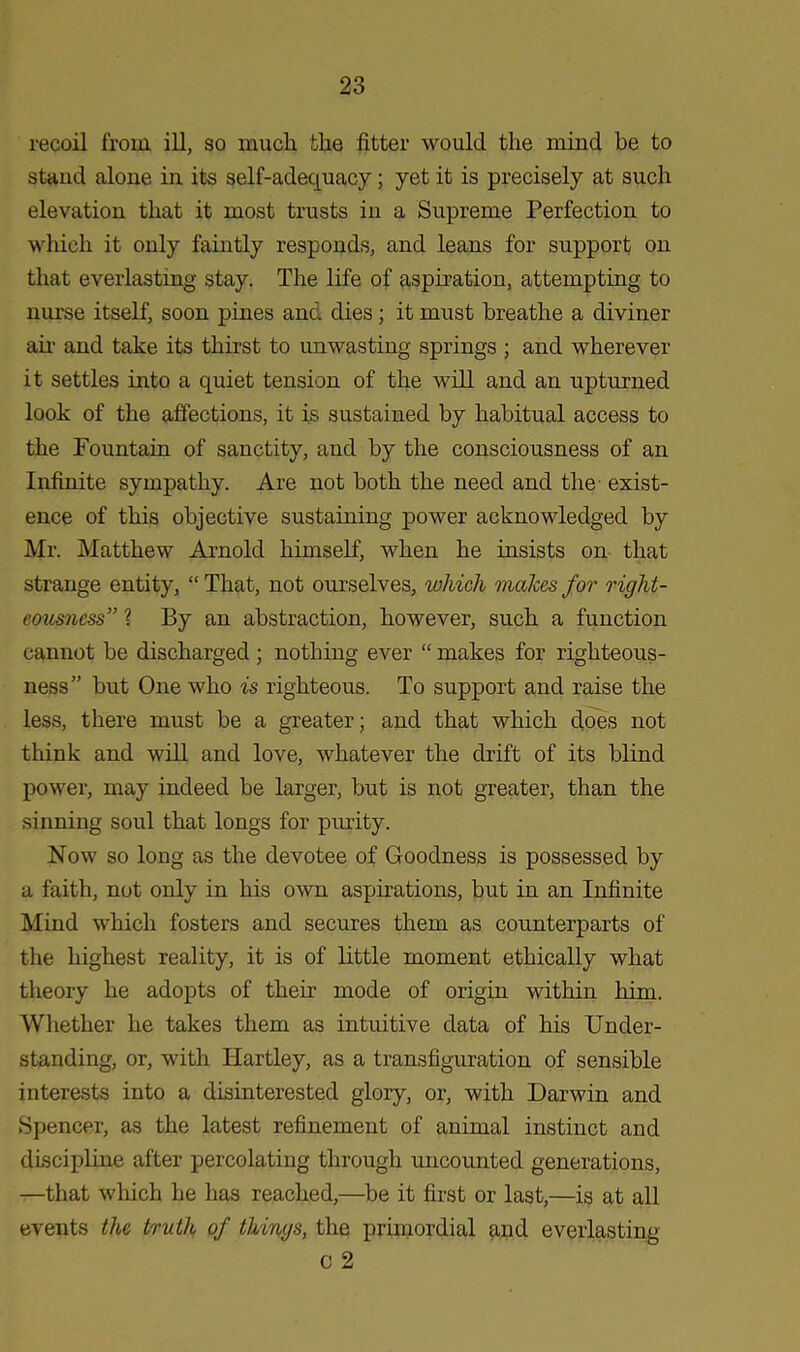 recoil from ill, so much the fitter would the mind be to stand alone in its self-adequacy; yet it is precisely at such elevation that it most trusts in a Supreme Perfection to which it only faintly responds, and leans for support on that everlasting stay. The life of aspiration, attempting to nurse itself, soon pines and dies; it must breathe a diviner air and take its thirst to unwasting springs ; and wherever it settles into a quiet tension of the will and an upturned look of the affections, it is sustained by habitual access to the Fountain of sanctity, and by the consciousness of an Infinite sympathy. Are not both the need and the exist- ence of this objective sustaining power acknowledged by Mr. Matthew Arnold himself, when he insists on that strange entity, “ That, not ourselves, which makes for right- eousness” ? By an abstraction, however, such a function cannot be discharged ; nothing ever “ makes for righteous- ness” but One who is righteous. To support and raise the less, there must be a greater; and that which does not think and will and love, whatever the drift of its blind power, may indeed be larger, but is not greater, than the sinning soul that longs for purity. Now so long as the devotee of Goodness is possessed by a faith, not only in his own aspirations, but in an Infinite Mind which fosters and secures them as counterparts of the highest reality, it is of little moment ethically what theory he adopts of their mode of origin within him. Whether he takes them as intuitive data of his Under- standing, or, with Hartley, as a transfiguration of sensible interests into a disinterested glory, or, with Darwin and Spencer, as the latest refinement of animal instinct and discipline after percolating through uncounted generations, —that which he has reached,—be it first or last,—is at all events the truth of things, the primordial and everlasting G 2