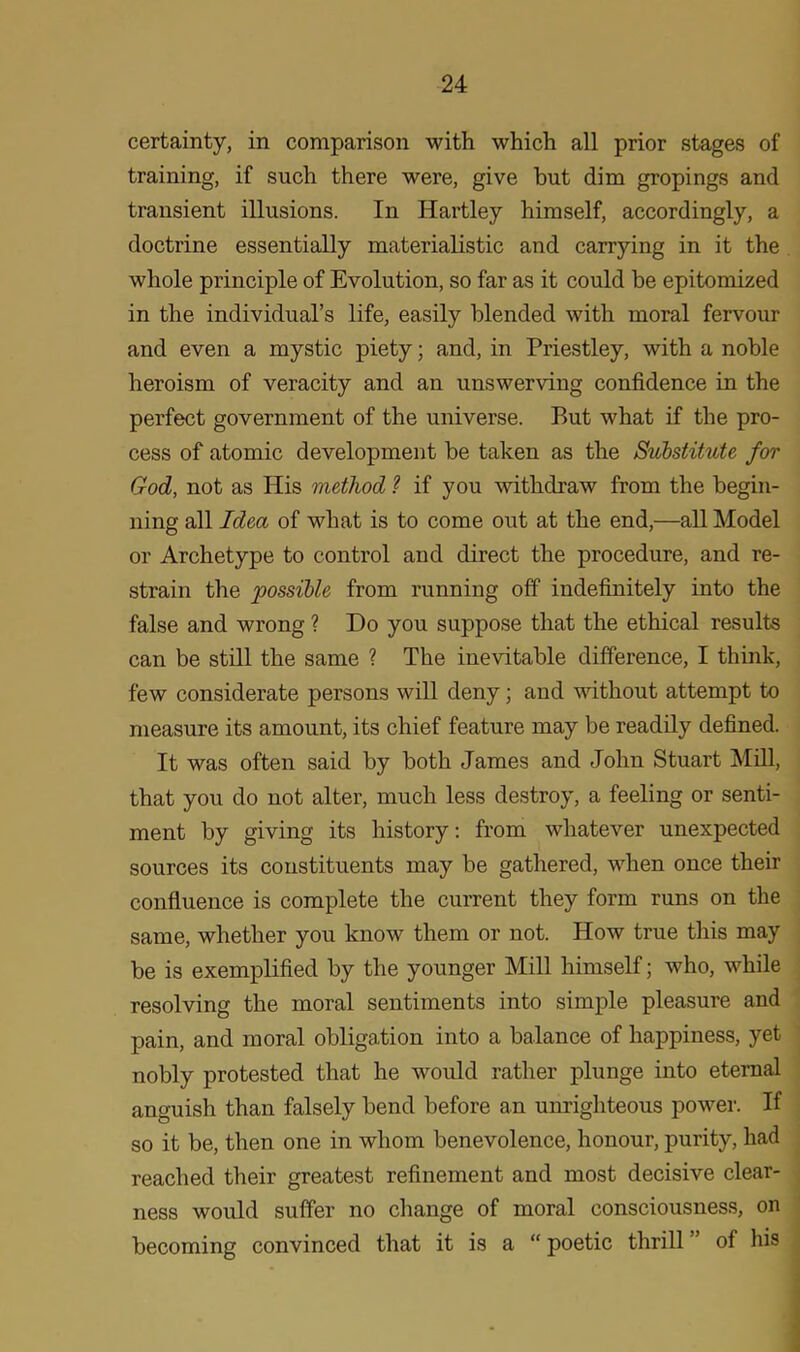 certainty, in comparison with which all prior stages of training, if such there were, give hut dim gropings and transient illusions. In Hartley himself, accordingly, a doctrine essentially materialistic and carrying in it the whole principle of Evolution, so far as it could be epitomized in the individual’s life, easily blended with moral fervour and even a mystic piety; and, in Priestley, with a noble heroism of veracity and an unswerving confidence in the perfect government of the universe. Rut what if the pro- cess of atomic development be taken as the Substitute for God, not as His method ? if you withdraw from the begin- ning all Idea of what is to come out at the end,—all Model or Archetype to control and direct the procedure, and re- strain the possible from running off indefinitely into the false and wrong ? Do you suppose that the ethical results can be still the same ? The inevitable difference, I think, few considerate persons will deny; and without attempt to measure its amount, its chief feature may be readily defined. It was often said by both James and John Stuart Mill, that you do not alter, much less destroy, a feeling or senti- ment by giving its history: from whatever unexpected sources its constituents may be gathered, when once their confluence is complete the current they form runs on the same, whether you know them or not. How true this may be is exemplified by the younger Mill himself; who, while resolving the moral sentiments into simple pleasure and pain, and moral obligation into a balance of happiness, yet nobly protested that he would rather plunge into eternal anguish than falsely bend before an unrighteous power. If so it be, then one in whom benevolence, honour, purity, had reached their greatest refinement and most decisive clear- ness would suffer no change of moral consciousness, on becoming convinced that it is a “ poetic thrill ’ of his