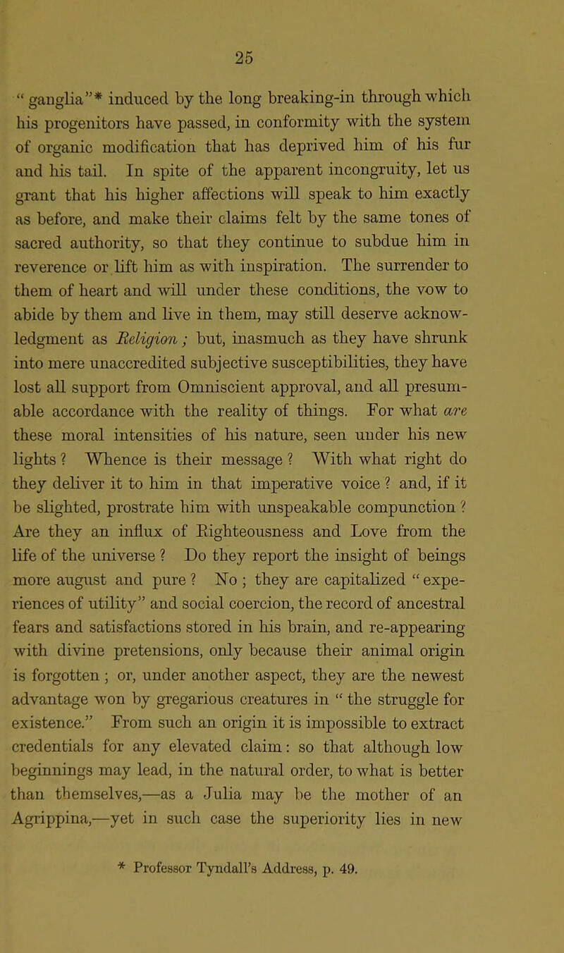 “ ganglia”* induced by the long breaking-in through which his progenitors have passed, in conformity with the system of organic modification that has deprived him of his fur and his tail. In spite of the apparent incongruity, let us grant that his higher affections will speak to him exactly as before, and make their claims felt by the same tones of sacred authority, so that they continue to subdue him in reverence or lift him as with inspiration. The surrender to them of heart and will under these conditions, the vow to abide by them and live in them, may still deserve acknow- ledgment as Religion; but, inasmuch as they have shrunk into mere unaccredited subjective susceptibilities, they have lost all support from Omniscient approval, and all presum- able accordance with the reality of things. Tor what are these moral intensities of his nature, seen under his new lights ? Whence is their message ? With what right do they deliver it to him in that imperative voice ? and, if it be slighted, prostrate him with unspeakable compunction ? Are they an influx of Righteousness and Love from the life of the universe ? Do they report the insight of beings more august and pure? No ; they are capitalized “expe- riences of utility” and social coercion, the record of ancestral fears and satisfactions stored in his brain, and re-appearing with divine pretensions, only because their animal origin is forgotten ; or, under another aspect, they are the newest advantage won by gregarious creatures in “ the struggle for existence.” From such an origin it is impossible to extract credentials for any elevated claim: so that although low beginnings may lead, in the natural order, to what is better than themselves,—as a Julia may be the mother of an Agrippina,—yet in such case the superiority lies in new * Professor Tyndall’s Address, p. 49.