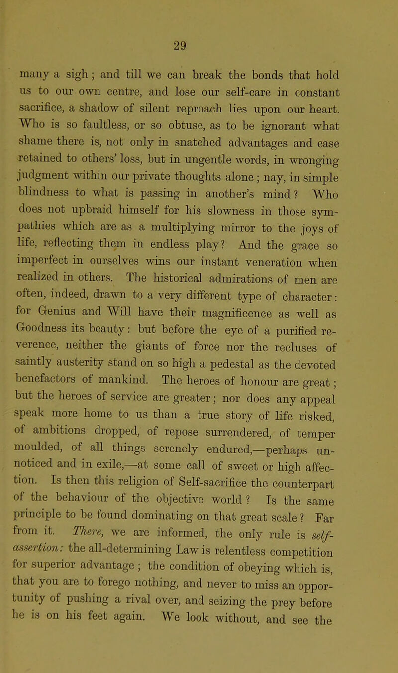 many a sigh; and till we can break the bonds that hold us to our own centre, and lose our self-care in constant sacrifice, a shadow of silent reproach lies upon our heart. Who is so faultless, or so obtuse, as to be ignorant what shame there is, not only in snatched advantages and ease retained to others’ loss, but in ungentle words, in wronging judgment within our private thoughts alone ; nay, in simple blindness to what is passing in another’s mind? Who does not upbraid himself for his slowness in those sym- pathies which are as a multiplying mirror to the joys of life, reflecting them in endless play? And the grace so imperfect in ourselves wins our instant veneration when realized in others. The historical admirations of men are often, indeed, drawn to a very different type of character: for Genius and Will have their magnificence as well as Goodness its beauty: but before the eye of a purified re- verence, neither the giants of force nor the recluses of saintly austerity stand on so high a pedestal as the devoted benefactors of mankind. The heroes of honour are great; but the heroes of service are greater; nor does any appeal speak more home to us than a true story of life risked, of ambitions dropped, of repose surrendered, of temper moulded, of all things serenely endured,—perhaps un- noticed and in exile,—at some call of sweet or high affec- tion. Is then this religion of Self-sacrifice the counterpart of the behaviour of the objective world ? Is the same principle to be found dominating on that great scale ? Far from it. There, we are informed, the only rule is self- assertion: the all-determining Law is relentless competition foi superior advantage ; the condition of obeying which is that you are to forego nothing, and never to miss an oppor- tunity of pushing a rival over, and seizing the prey before he is on his feet again. We look without, and see the