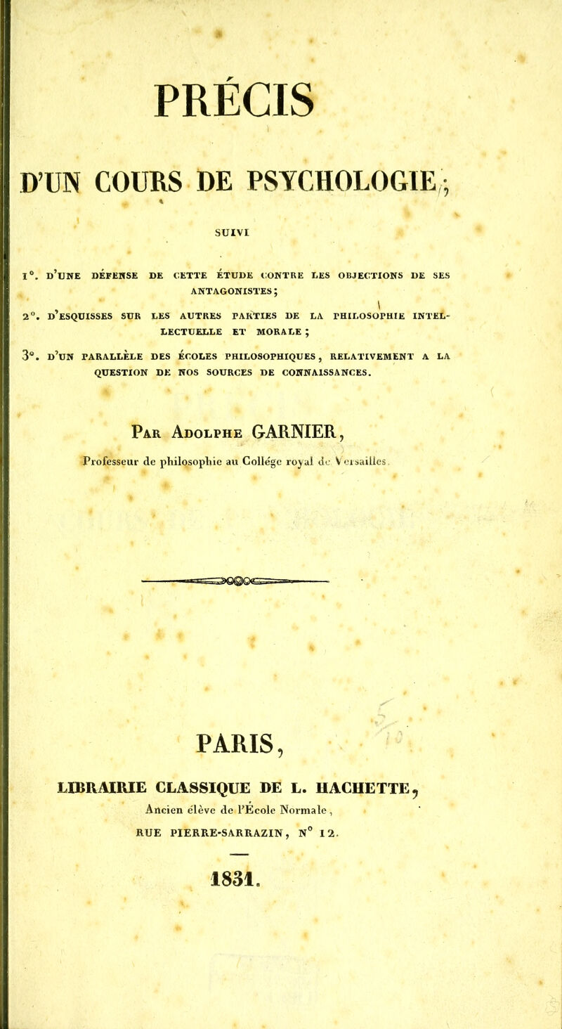 D’UN COURS DE PSYCHOLOGIE, 1°. d’une DÉFENSE DE CETTE ÉTUDE CONTRE UES OBJECTIONS DE SES ANTAGONISTES ; 2°. D’ESQUISSES SUR LES AUTRES PARTIES DE LA PHILOSOPHIE INTEL- LECTUELLE ET MORALE ; 3°. d’un parallèle des écoles philosophiques, relativement a la QUESTION DE NOS SOURCES DE CONNAISSANCES. SUIVI Par Adolphe GARNIER, Professeur de philosophie au Collège royal de Versailles PARIS, LIBRAIRIE CLASSIQUE DE L. HACHETTE, Ancien élève de l’Ecole Normale , RUE PIERRE-SARRAZIN, N° 12.