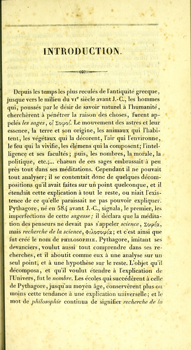 INTRODUCTION. Depuis les temps les plus reculés de l’antiquité grecque, jusque vers le milieu du vie siècle avant J.-C., les hommes qui, poussés par le désir de savoir naturel à l’humanité, cherchèrent à pénétrer la raison des choses, furent ap- pelés les sages, o\ Socpoi. Le mouvement des astres et leur essence, la terre et son origine, les animaux qui l’habi- tent, les végétaux qui la décorent, l’air qui l’environne, le feu qui la vivifie, les élémens qui la composent; l’intel- ligence et ses facultés; puis, les nombres, la morale, la politique, etc.;... chaeun de ces sages embrassait à peu près tout dans ses méditations. Cependant il ne pouvait tout analyser; il se contentait donc de quelques décom- positions qu’il avait faites sur un point quelconque, et il étendait cette explication à tout le reste, ou niait l’exis- tence de ce quelle paraissait ne pas pouvoir expliquer. Pythagore, né en 584 avant J.-C., signala, le premier, les imperfections de cette sagesse; il déclara que la médita- tion des penseurs ne devait pas s’appeler science, looua, mais recherche de la science, $iXo(70<pla; et c’est ainsi que fut créé le nom de philosophie. Pythagore, imitant ses devanciers, voulut aussi tout comprendre dans ses re - cherches, et il aboutit comme eux à une analyse sur un seul point, et à une hypothèse sur le reste. L’objet qu’il décomposa, et qu’il voulut étendre à l’explication de l’Univers, fut le nombre. Les écoles qui succédèrent à celle de Pythagore, jusqu’au moyen âge, conservèrent plus ou moins cette tendance à une explication universelle; et le mot de philosophie continua de signifier recherche de la