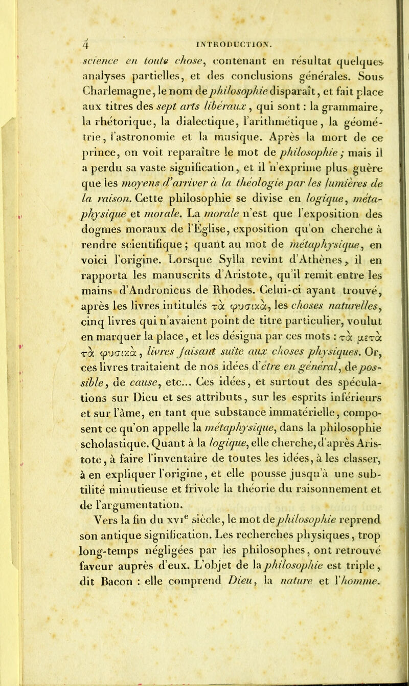 science en toute chose, contenant en résultat quelques» analyses partielles, et des conclusions générales. Sous Charlemagne, le nom de philosophie disparaît, et fait place aux titres des sept arts libéraux, qui sont : la grammaire y la rhétorique, la dialectique, l’arithmétique, la géomé- trie, l’astronomie et la musique. Après la mort de ce prince, on voit reparaître le mot de philosophie ; mais il a perdu sa vaste signification, et il n’exprime plus guère que les moyens d'arriver à la théologie par les lumières de la raison. Cette philosophie se divise en logique, méta- physique et morale. La morale n’est que l’exposition des dogmes moraux de 1 Eglise, exposition qu’on cherche à rendre scientifique; quant au mot de métaphysique, en voici l’origqne. Lorsque Sylla revint d’Athènes > il en rapporta les manuscrits d’Aristote, qu’il remit entre les mains d’Andronicus de Rhodes. Celui-ci ayant trouvé, après les livres intitulés toc cpucrcxoc, les choses naturelles, cinq livres qui n’avaient point de titre particulier, voulut en marquer la place, et les désigna par ces mots : roc jucstoc toc cpuc7cxoc, livres jaisant suite aux choses physiques. Or, ces livres traitaient de nos idées ôi être en général, de pos- sible, de cause, etc... Ces idées, et surtout des spécula- tions sur Dieu et ses attributs, sur les esprits inférieurs et sur l’âme, en tant que substance immatérielle, compo- sent ce qu’on appelle la métaphysique, dans la philosophie scholastique. Quant à la logique, elle cherche, d’après Aris- tote, à faire l’inventaire de toutes les idées, à les classer, à en expliquer l’origine, et elle pousse jusqu’à une sub- tilité minutieuse et frivole la théorie du raisonnement et do l’argumentation. Vers la fin du xvie siècle, le mot de philosophie reprend son antique signification. Les recherches physiques, trop long-temps négligées par les philosophes, ont retrouvé faveur auprès d’eux. L’objet de la philosophie est triple, dit Bacon : elle comprend Dieu, la nature et Y homme*