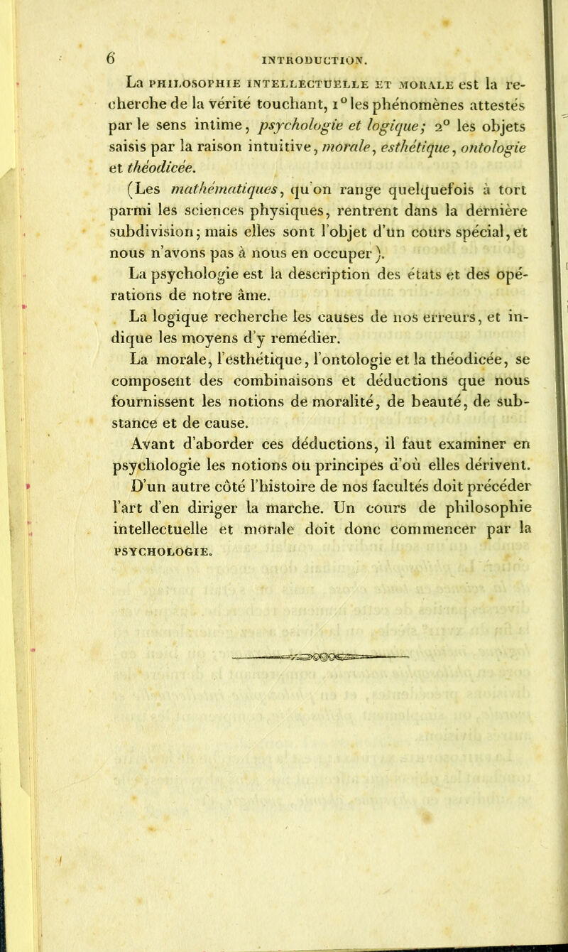 La philosophie intellectuelle et morale est la re- cherche de la vérité touchant, i° les phénomènes attestés parle sens intime, psychologie et logique; i° les objets saisis par la raison intuitive, morale, esthétique, ontologie et théodicée. (Les mathématiques, qu’on range quelquefois à tort parmi les sciences physiques, rentrent dans la dernière subdivision ; mais elles sont l’objet d’un cours spécial, et nous n’avons pas à nous en occuper ). La psychologie est la description des états et des opé- rations de notre âme. La logique recherche les causes de nos erreurs, et in- dique les moyens d’y remédier. La morale, l’esthétique, l’ontologie et la théodicée, se composent des combinaisons et déductions que nous fournissent les notions de moralité, de beauté, de sub- stance et de cause. Avant d’aborder ces déductions, il faut examiner en psychologie les notions ou principes d’où elles dérivent. D’un autre côté l’histoire de nos facultés doit précéder l’art d’en diriger la marche. Un cours de philosophie intellectuelle et morale doit donc commencer par la PSYCHOLOGIE.