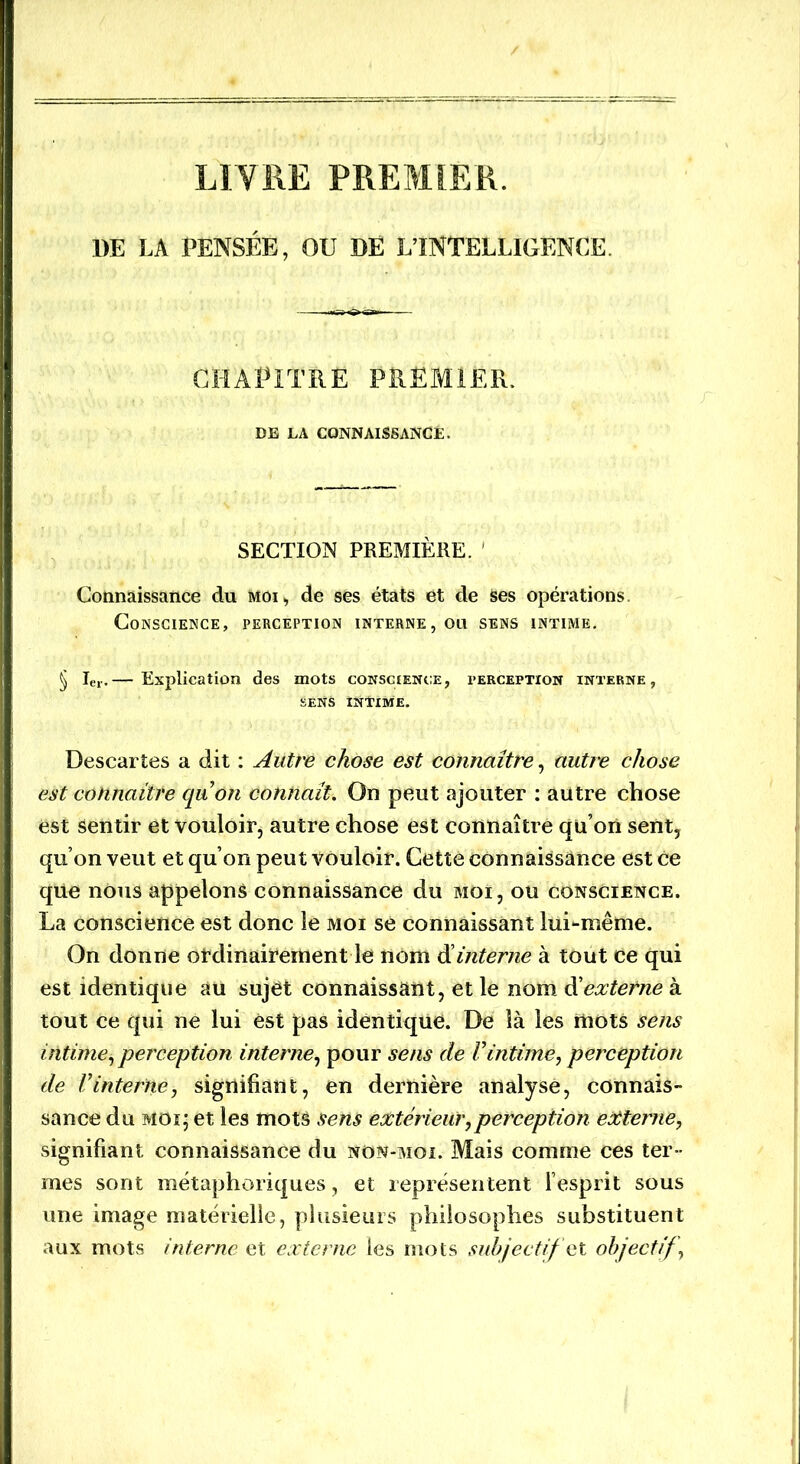LIVRE PREMIER. 1)E LA PENSÉE, OU DE L’INTELLIGENCE CHAPITRE PREMIER. DE LA CONNAISSANCE. SECTION PREMIÈRE. Connaissance du moi, de ses états et de Ses opérations Conscience, perception interne, ou sens intime. § Ie,..— Explication des mots conscience, perception interne, SENS INTIME. Descartes a dit : Autre chose est connaître, autre chose est connaître quôn connaît. On peut ajouter : autre chose est sentir et vouloir, autre chose est connaître qu’on sent, qu’on veut et qu’on peut vouloir. Cette connaissance est ce qiie nous appelons connaissance du moi, ou conscience. La conscience est donc le moi se connaissant lui-même. On donne ordinairement le nom d interne à tout ce qui est identique au sujét connaissant, et le nom d’externe à tout ce qui ne lui est pas identique. De là les mots sens intime, perception interne, pour sens de Vintime, perception de Vinterne, signifiant, en dernière analysé, connais- sance du moi; et les mots sens extérieur,perception externe, signifiant connaissance du non-moi. Mais comme ces ter - mes sont métaphoriques, et représentent l’esprit sous une image matérielle, plusieurs philosophes substituent aux mots interne et externe les mots subjectif et objectif,