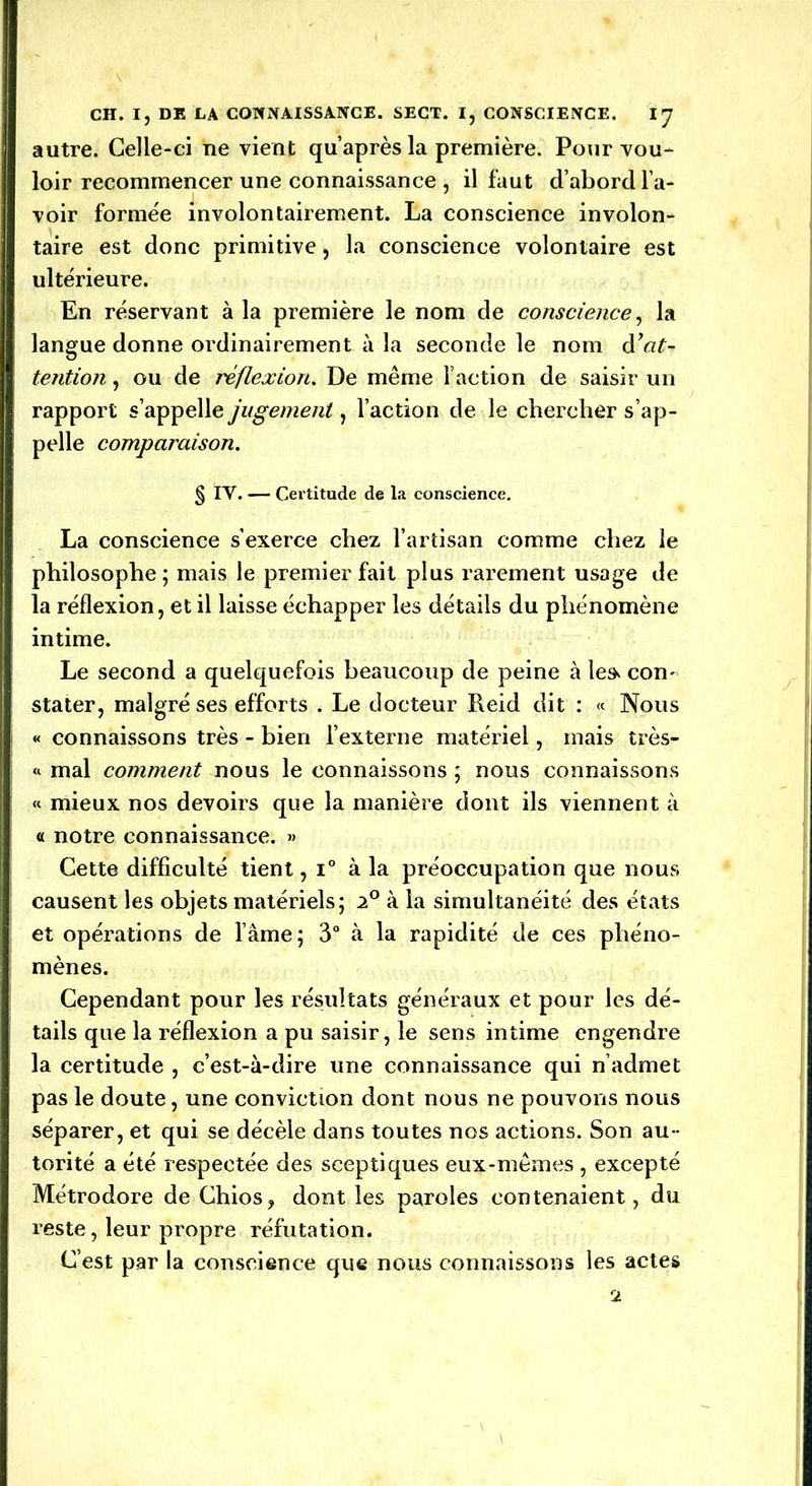 autre. Celle-ci ne vient qu’après la première. Pour vou- loir recommencer une connaissance , il faut d’abord l’a- voir formée involontairement. La conscience involon- taire est donc primitive, la conscience volontaire est ultérieure. En réservant à la première le nom de conscience, la langue donne ordinairement à la seconde le nom d'at- tention , ou de réflexion. De même l’action de saisir un rapport s’appelle jugement, l’action de le chercher s’ap- pelle comparaison. § IY. — Certitude de la conscience. La conscience s’exerce chez l’artisan comme chez le philosophe; mais le premier fait plus rarement usage de la réflexion, et il laisse échapper les détails du phénomène intime. Le second a quelquefois beaucoup de peine à le» con- stater, malgré ses efforts . Le docteur Reid dit : « Nous « connaissons très - bien l’externe matériel, mais très- « mal comment nous le connaissons ; nous connaissons « mieux nos devoirs que la manière dont ils viennent à « notre connaissance. » Cette difficulté tient, i° à la préoccupation que nous causent les objets matériels; 2° à la simultanéité des états et opérations de lame; 3° à la rapidité de ces phéno- mènes. Cependant pour les résultats généraux et pour les dé- tails que la réflexion a pu saisir, le sens intime engendre la certitude , c’est-à-dire une connaissance qui n’admet pas le doute, une conviction dont nous ne pouvons nous séparer, et qui se décèle dans toutes nos actions. Son au - torité a été respectée des sceptiques eux-mêmes , excepté Métrodore de Chios, dont les paroles contenaient, du reste, leur propre réfutation. C’est par la conscience que nous connaissons les actes