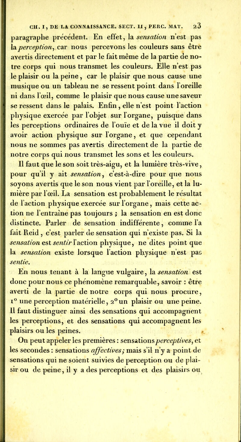paragraphe précédent. En effet, la sensation n’e3t pas la perception, car nous percevons les couleurs sans être avertis directement et par le fait même de la partie de no- tre corps qui nous transmet les couleurs. Elle n’est pas le plaisir ou la peine, car le plaisir que nous cause une musique ou un tableau ne se ressent point dans l’oreille | ni dans l’œil, comme le plaisir que nous cause une saveur se ressent dans le palais. Enfin , elle n’est point l’action physique exercée par l’objet sur l’organe, puisque dans les perceptions ordinaires de l’ouïe et de la vue il doit y I avoir action physique sur l’organe, et que cependant )nous ne sommes pas avertis directement de la partie de notre corps qui nous transmet les sons et les couleurs. Il faut que le son soit très-aigu, et la lumière très-vive, I pour qu’il y ait sensation, c’est-à-dire pour que nous I soyons avertis que le son nous vient par l’oreille, et la lu- mière par l’œil. La sensation est probablement le résultat de l’action physique exercée sur l’organe, mais cette ac- tion ne l’entraîne pas toujours ; la sensation en est donc distincte. Parler de sensation indifférente, comme l’a fait Reid, c’est parler de sensation qui n’existe pas. Si la sensation est sentir l’action physique, ne dites point que la sensation existe lorsque l’action physique n’est pas sentie. En nous tenant à la langue vulgaire, la sensation est donc pour nous ce phénomène remarquable, savoir : être averti de la partie de notre corps qui nous procure, i° une perception matérielle, 2°un plaisir ou une peine. Il faut distinguer ainsi des sensations qui accompagnent les perceptions, et des sensations qui accompagnent les plaisirs ou les peines. On peut appeler les premières : sensations perceptives, et les secondes : sensations affectives; mais s’il n’y a point de sensations qui ne soient suivies de perception ou de plai- sir ou de peine, il y a des perceptions et des plaisirs ou