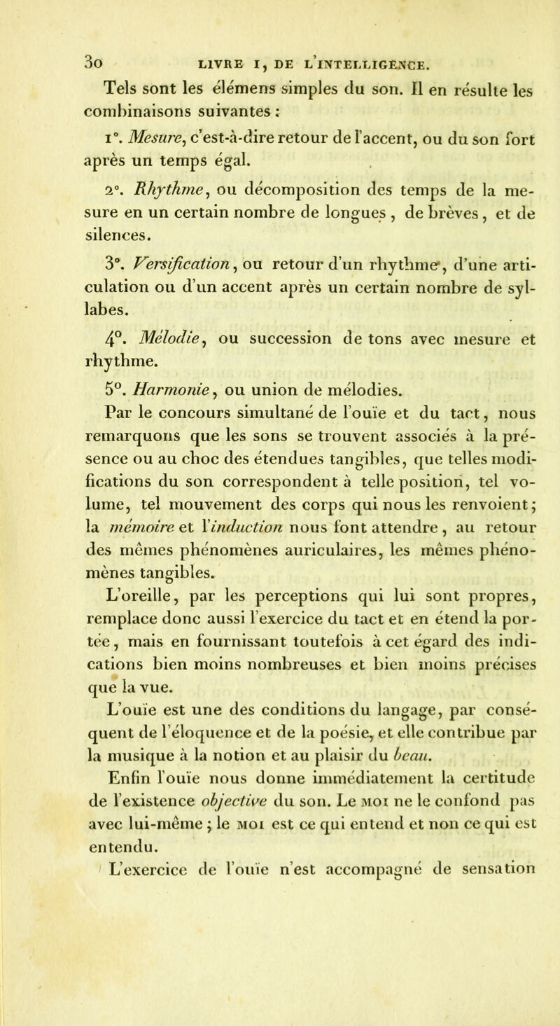 Tels sont les élémens simples du son. Il en résulte les combinaisons suivantes : i°. Mesure, c’est-cà-dire retour de l’accent, ou du son fort après un temps égal. 2°. Rhythme, ou décomposition des temps de la me- sure en un certain nombre de longues , de brèves, et de silences. 3°. Versification, ou retour d’un rhythme*, d’une arti- culation ou d’un accent après un certain nombre de syl- labes. 4°. Mélodie, ou succession de tons avec mesure et rhythme. 5°. Harmonie, ou union de mélodies. Par le concours simultané de l’ouïe et du tact, nous remarquons que les sons se trouvent associés à la pré- sence ou au choc des étendues tangibles, que telles modi- fications du son correspondent à telle position, tel vo- lume, tel mouvement des corps qui nous les renvoient; la mémoire et l'induction nous font attendre , au retour des mêmes phénomènes auriculaires, les mêmes phéno- mènes tangibles. L’oreille, par les perceptions qui lui sont propres, remplace donc aussi l’exercice du tact et en étend la por- tée , mais en fournissant toutefois à cet égard des indi- cations bien moins nombreuses et bien moins précises que la vue. L’ouïe est une des conditions du langage, par consé- quent de l’éloquence et de la poésie, et elle contribue par la musique à la notion et au plaisir du beau. Enfin l’ouïe nous donne immédiatement la certitude de l’existence objective du son. Le moi ne le confond pas avec lui-même ; le moi est ce qui entend et non ce qui est entendu. L’exercice de l’ouïe n’est accompagné de sensation