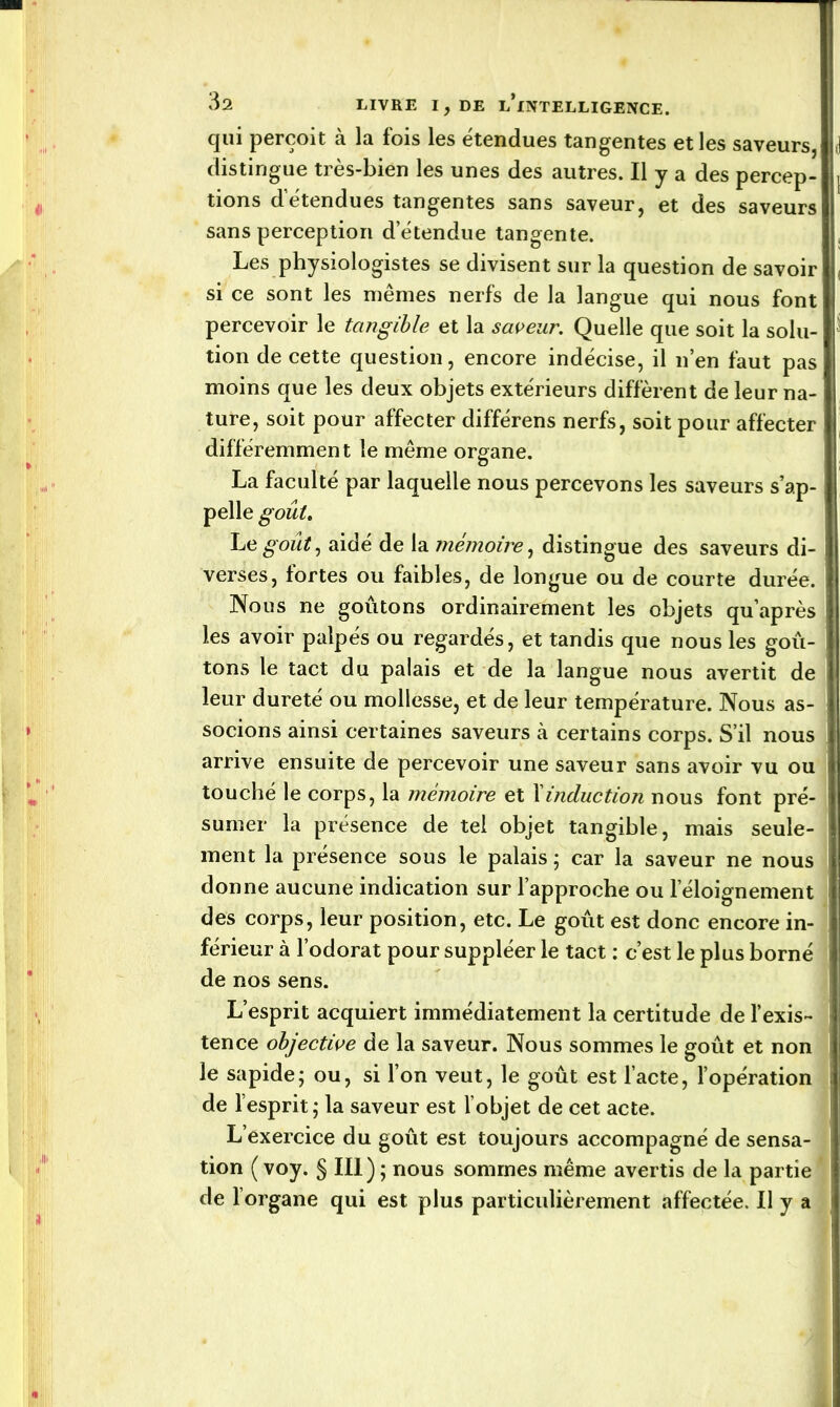 qui perçoit à la fois les étendues tangentes et les saveurs, distingue très-bien les unes des autres. Il y a des percep- tions détendues tangentes sans saveur, et des saveurs sans perception d’étendue tangente. Les physiologistes se divisent sur la question de savoir si ce sont les mêmes nerfs de la langue qui nous font percevoir le tangible et la saveur. Quelle que soit la solu- tion de cette question, encore indécise, il n’en faut pas moins que les deux objets extérieurs diffèrent de leur na- ture, soit pour affecter différens nerfs, soit pour affecter différemment le même organe. La faculté par laquelle nous percevons les saveurs s’ap- pelle goût. Le goût, aidé de la mémoire, distingue des saveurs di- verses, fortes ou faibles, de longue ou de courte durée. Nous ne goûtons ordinairement les objets qu’après les avoir palpés ou regardés, et tandis que nous les goû- tons le tact du palais et de la langue nous avertit de leur dureté ou mollesse, et de leur température. Nous as- socions ainsi certaines saveurs à certains corps. S’il nous arrive ensuite de percevoir une saveur sans avoir vu ou touché le corps, la mémoire et Xinduction nous font pré- sumer la présence de tel objet tangible, mais seule- ment la présence sous le palais ; car la saveur ne nous donne aucune indication sur l’approche ou leloignement des corps, leur position, etc. Le goût est donc encore in- férieur à l’odorat pour suppléer le tact : c’est le plus borné de nos sens. L’esprit acquiert immédiatement la certitude de l’exis- ! tence objective de la saveur. Nous sommes le goût et non le sapide; ou, si l’on veut, le goût est l’acte, l’opération I de l’esprit; la saveur est l’objet de cet acte. L’exercice du goût est toujours accompagné de sensa- tion ( voy. § III) ; nous sommes même avertis de la partie de l’organe qui est plus particulièrement affectée. Il y a i