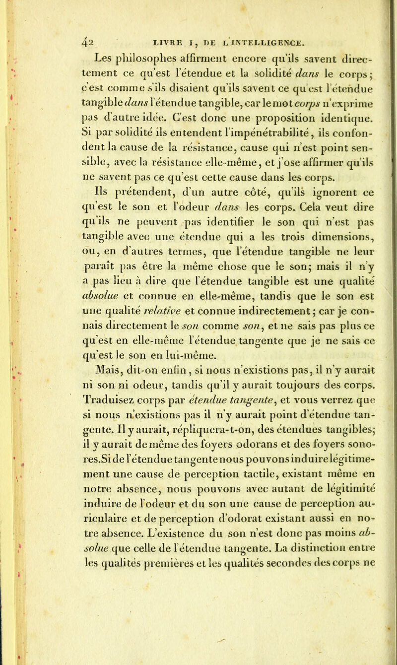 Les philosophes affirment encore qu’ils savent direc- tement ce qu’est l'étendue et la solidité dans le corps; c’est comme s’ils disaient qu’ils savent ce qu est l’étendue tangible dans l’étendue tangible, car le mot corps n’exprime pas d’autre idée. C’est donc une proposition identique. Si par solidité ils entendent l’impénétrabilité, ils confon- dent la cause de la résistance, cause qui n’est point sen- sible, avec la résistance elle même, et j’ose affirmer qu’ils ne savent pas ce qu’est cette cause dans les corps. Ils prétendent, d’un autre côté, qu’ils ignorent ce qu’est le son et l’odeur dans les corps. Cela veut dire qu’ils ne peuvent pas identifier le son qui n’est pas tangible avec une étendue qui a les trois dimensions, ou, en d’autres termes, que l’étendue tangible ne leur paraît pas être la même chose que le son; mais il n’y a pas lieu à dire que l’étendue tangible est une qualité absolue et connue en elle-même, tandis que le son est une qualité relative et connue indirectement; car je con- nais directement le son comme son, et ne sais pas plus ce qu’est en elle-même l’étendue tangente que je ne sais ce qu’est le son en lui-même. Mais, dit-on enfin, si nous n’existions pas, il n’y aurait ni son ni odeur, tandis qu’il y aurait toujours des corps. Traduisez corps par étendue tangente, et vous verrez que si nous m’existions pas il n’y aurait point d étendue tan- gente. Il y aurait, répliquera-t-on, des étendues tangibles; il y aurait de même des foyers odorans et des foyers sono- res.Si de l’étendue tangente nous pouvons induire légitime- ment une cause de perception tactile, existant même en notre absence, nous pouvons avec autant de légitimité induire de l’odeur et du son une cause de perception au- riculaire et de perception d’odorat existant aussi en no- tre absence. L’existence du son n’est donc pas moins ab- solue que celle de l’étendue tangente. La distinction entre les qualités premières et les qualités secondes des corps ne » ' I