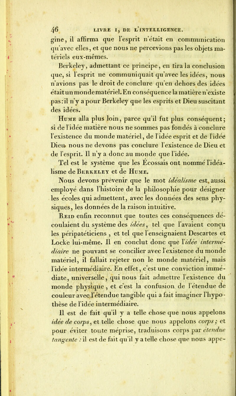 gine, il affirma que l’esprit n’était en communication qu’avec elles, et. que nous ne percevions pas les objets ma- tériels eux-mêmes. Berkeley, admettant ce principe, en tira la conclusion que, si l’esprit ne communiquait qu’avec les idées, nous n’avions pas le droit de conclure qu’en dehors des idées étaitun mondematériel.En conséquence la matière n’existe pas:il n’y a pour Berkeley que les esprits et Dieu suscitant des idées. Hume alla plus loin, parce qu’il fut plus conséquent; si de l’idée matière nous ne sommes pas fondés à conclure l’existence du monde matériel, de l’idée esprit et de l’idée Dieu nous ne devons pas conclure l’existence de Dieu et de l’esprit. Il n’y a donc au monde que l’idée. Tel est le système que les Ecossais ont nommé l’idéa- lisme de Berkeley et de Hume. Nous devons prévenir que le mot idéalisme est, aussi employé dans l’histoire de la philosophie pour désigner les écoles qui admettent, avec les données des sens phy- siques, les données de la raison intuitive. Reid enfin reconnut que toutes ces conséquences dé- coulaient du système des idées, tel que l’avaient conçu les péripatéticiens , et tel que l’enseignaient Descartes et Locke lui-même. Il en conclut donc que l'idée intermé- diaire ne pouvant se concilier avec l’existence du monde matériel, il fallait rejeter non le monde matériel, mais l’idée intermédiaire. En effet, c’est une conviction immé- diate, universelle, qui nous fait admettre l’existence du monde physique , et c’est la confusion de l’étendue de couleur avec l’étendue tangible qui a fait imaginer l’hypo - thèse de l’idée intermédiaire. Il est de fait qu’il y a telle chose que nous appelons idée de corps, et telle chose que nous appelons corps ; et pour éviter toute méprise, traduisons corps par étendue tangente : il est de fait qu’il y a telle chose que nous appe-