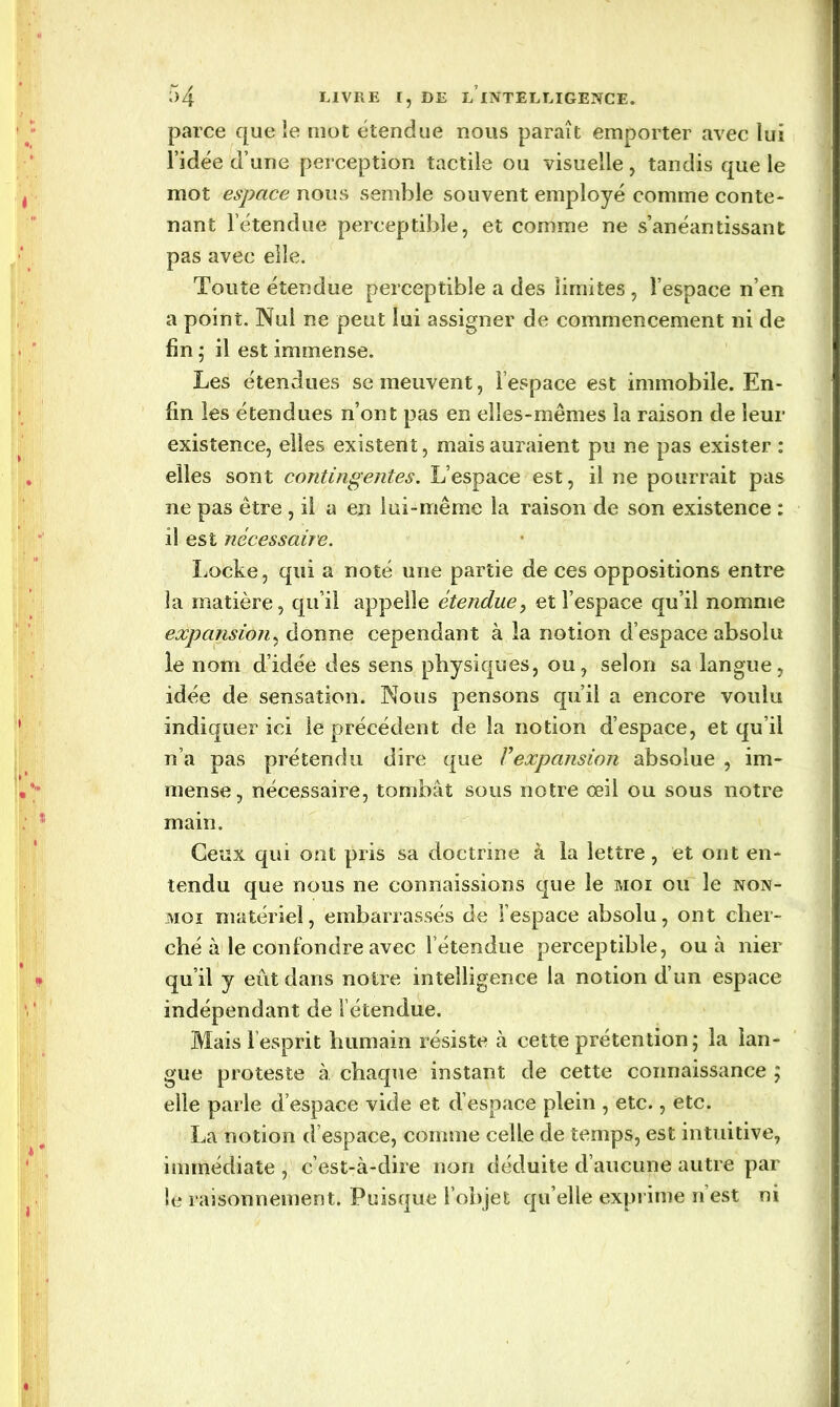 parce que le mot étendue nous paraît emporter avec lui l’idée d’une perception tactile ou visuelle, tandis que le mot espace nous semble souvent employé comme conte- nant l’étendue perceptible, et comme ne s’anéantissant pas avec elle. Toute étendue perceptible a des limites , l’espace n’en a point. Nul ne peut lui assigner de commencement ni de fin; il est immense. Les étendues se meuvent, l’espace est immobile. En- fin les étendues n’ont pas en elles-mêmes la raison de leur existence, elles existent, mais auraient pu ne pas exister : elles sont contingentes. L’espace est, il ne pourrait pas ne pas être , il a en lui-même la raison de son existence : il est nécessaire. Locke, qui a noté une partie de ces oppositions entre la matière, qu’il appelle étendue, et l’espace qu’il nomme expansion, donne cependant à la notion d’espace absolu le nom d’idée des sens physiques, ou, selon sa langue, idée de sensation. Nous pensons qu’il a encore voulu indiquer ici le précédent de la notion d’espace, et qu’il n’a pas prétendu dire que F expansion absolue , im- mense, nécessaire, tombât sous notre oeil ou sous notre main. Ceux qui ont pris sa doctrine à la lettre, et ont en- tendu que nous ne connaissions que le moi ou le non- moi matériel, embarrassés de l’espace absolu, ont cher- ché à le confondre avec l’étendue perceptible, ou à nier qu’il y eût dans notre intelligence la notion d’un espace indépendant de l’étendue. Mais l’esprit humain résiste à cette prétention; la lan- gue proteste à chaque instant de cette connaissance ; elle parle d’espace vide et d’espace plein , etc., etc. La notion (l’espace, connue celle de temps, est intuitive, immédiate, c’est-à-dire non déduite d’aucune autre par le raisonnement. Puisque l’objet qu elle exprime n est ni