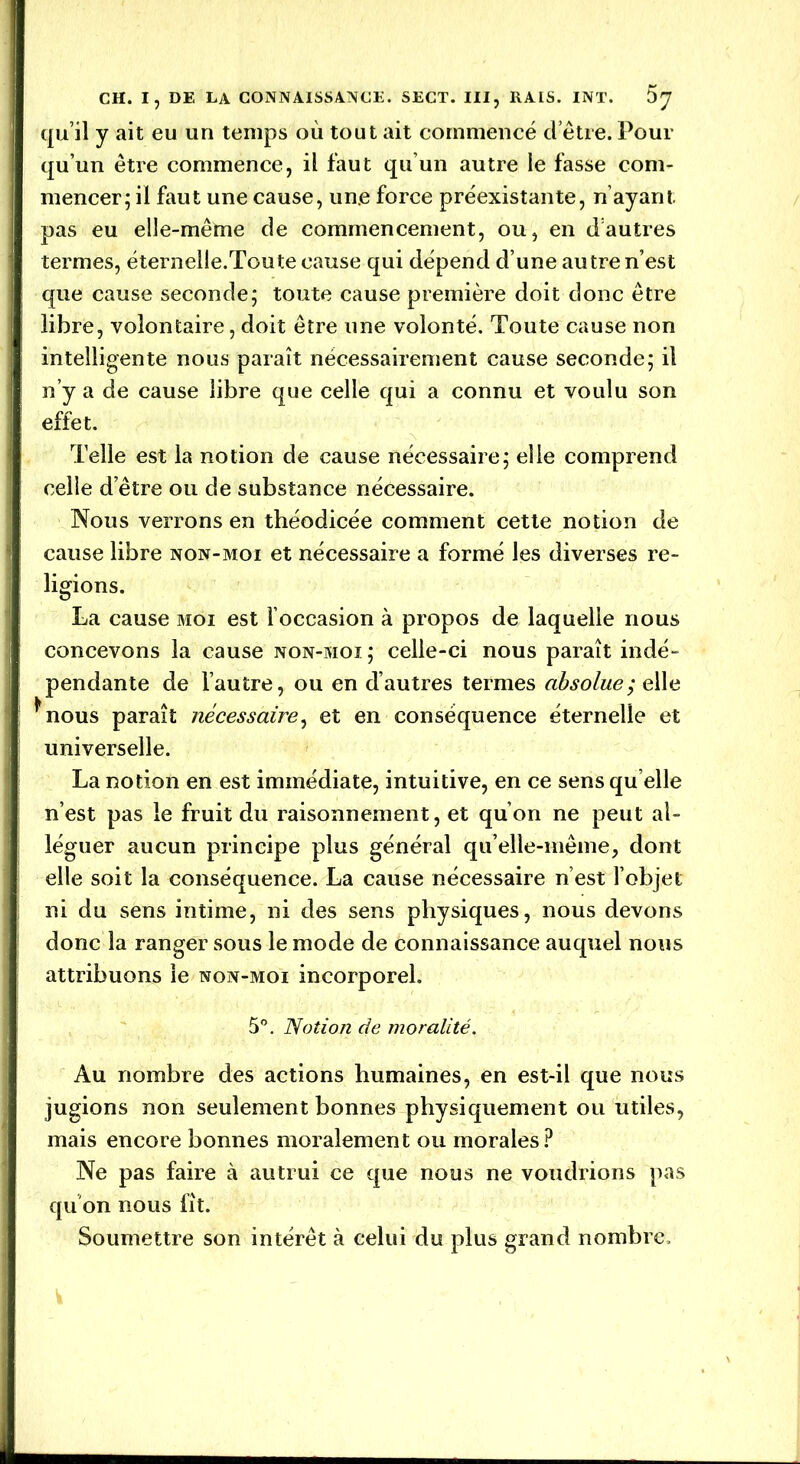 qu’il y ait eu un temps où tout ait commencé cl être. Pour qu’un être commence, il faut qu’un autre le fasse com- mencer; il faut une cause, une force préexistante, n’ayant pas eu elle-même de commencement, ou, en d’autres termes, éternelle.Toute cause qui dépend d’une autre n’est que cause seconde; toute cause première doit donc être libre, volontaire, doit être une volonté. Toute cause non intelligente nous paraît nécessairement cause seconde; il n’y a de cause libre que celle qui a connu et voulu son effet. Telle est la notion de cause nécessaire; elle comprend celle d’être ou de substance nécessaire. Nous verrons en théodicée comment cette notion de cause libre non-moi et nécessaire a formé les diverses re- ligions. La cause moi est l’occasion à propos de laquelle nous concevons la cause non-moi ; celle-ci nous paraît indé- pendante de l’autre, ou en d’autres termes absolue; elle *nous paraît nécessaire, et en conséquence éternelle et universelle. La notion en est immédiate, intuitive, en ce sens qu elle n’est pas le fruit du raisonnement, et qu’on ne peut al- léguer aucun principe plus général qu’elle-même, dont elle soit la conséquence. La cause nécessaire n’est l’objet ni du sens intime, ni des sens physiques, nous devons donc la ranger sous le mode de connaissance auquel nous attribuons le non-moi incorporel. 5°. Notion de moralité. Au nombre des actions humaines, en est-il que nous jugions non seulement bonnes physiquement ou utiles, mais encore bonnes moralement ou morales? Ne pas faire à autrui ce que nous ne voudrions pas qu'on nous fît. Soumettre son intérêt à celui du plus grand nombre.