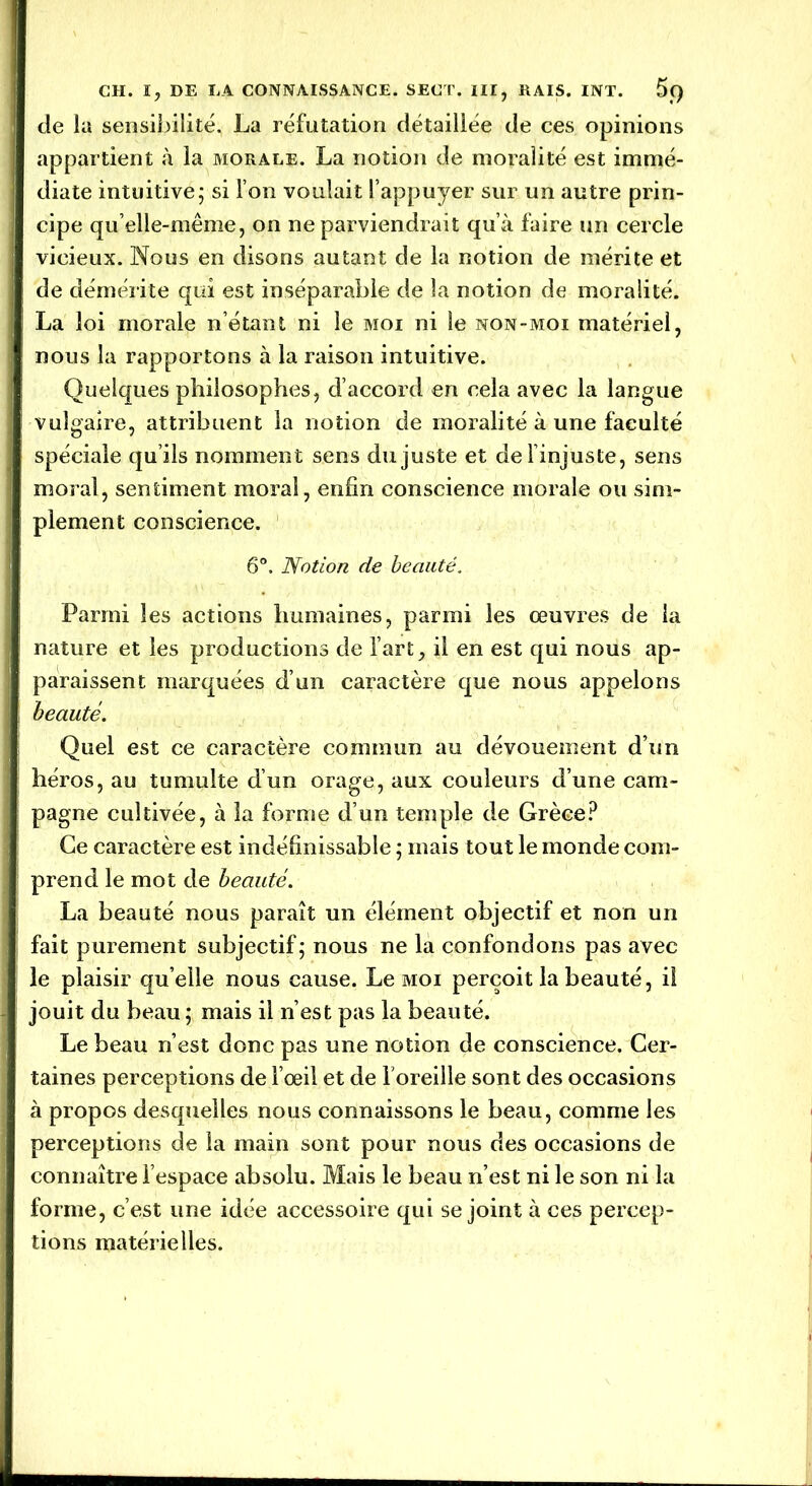 cle la sensibilité. La réfutation détaillée de ces opinions appartient à la morale. La notion de moralité est immé- diate intuitive5 si l’on voulait l’appuyer sur un autre prin- cipe qu’elle-même, on ne parviendrait qu’à faire un cercle vicieux. Nous en disons autant de la notion de mérite et de démérite qui est inséparable de la notion de moralité. La loi morale n’étant ni le moi ni le non-moi matériel, nous la rapportons à la raison intuitive. Quelques philosophes, d’accord en cela avec la langue vulgaire, attribuent la notion de moralité à une faculté spéciale qu’ils nomment sens du juste et de 1 injuste, sens moral, sentiment moral, enfin conscience morale ou sim- plement conscience. 6°. Notion de beauté. Parmi les actions humaines, parmi les œuvres de la nature et les productions de l’art, il en est qui nous ap- paraissent marquées d’un caractère que nous appelons beauté. Quel est ce caractère commun au dévouement d’un héros, au tumulte d’un orage, aux couleurs d’une cam- pagne cultivée, à la forme d’un temple de Grèce? Ce caractère est indéfinissable ; mais tout le monde com- prend le mot de beauté. La beauté nous paraît un élément objectif et non un fait purement subjectif; nous ne la confondons pas avec le plaisir qu’elle nous cause. Le moi perçoit la beauté, il jouit du beau ; mais il n’est pas la beauté. Le beau n’est donc pas une notion de conscience. Cer- taines perceptions de l’œil et de l'oreille sont des occasions à propos desquelles nous connaissons le beau, comme les perceptions de la main sont pour nous des occasions de connaître l’espace absolu. Mais le beau n’est ni le son ni la forme, c’est une idée accessoire qui se joint à ces percep- tions matérielles.