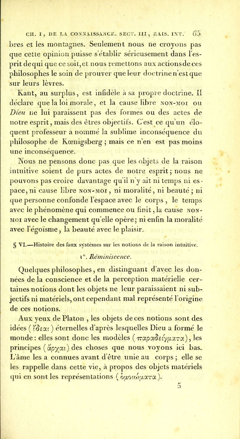 fores et ies montagnes. Seulement nous ne croyons pas que cette opinion puisse s’établir sérieusement dans l’es- prit dequi que ce soit,et nous remettons aux actionsdeces philosophes le soin de prouver que leur doctrine n’est que sur leurs lèvres. Kant, au surplus, est infidèle à sa propre doctrine. Il déclare que la loi morale, et la cause libre non-moi ou Dieu ne lui paraissent pas des formes ou des actes de notre esprit, mais des êtres objectifs. C’est ce qu’un élo- quent professeur a nommé la sublime inconséquence du philosophe de Kœnigsberg ; mais ce n’en est pas moins une inconséquence. Nous ne pensons donc pas que les objets de la raison intuitive soient de purs actes de notre esprit ; nous ne pouvons pas croire davantage qu i! n’y ait ni temps ni es ■ pace, ni cause libre non-moi , ni moralité, ni beauté ; ni que personne confonde l’espace avec le corps , le temps avec le phénomène qui commence ou finit ,1a cause non- moi avec le changement qu elle opère; ni enfin la moralité avec l’égoïsme, la beauté avec le plaisir. § VI.—Histoire des faux systèmes sur ies notions de la raison intuitive. I 1°. Réminiscence. Quelques philosophes, en distinguant d’avec les don- nées de la conscience et de la perception matérielle cer- taines notions dont les objets ne leur paraissaient ni sub- jectifs ni matériels, ont cependant mal représenté l’origine de ces notions. Aux yeux de Platon , les objets de ces notions sont des idées ( TSeai ) éternelles d’après lesquelles Dieu a formé le monde : elles sont donc les modèles ( nçtpa$è{yii(XTQi) , les principes (apyai) des choses que nous voyons ici bas. L’âme les a connues avant d’être unie au corps ; elle se les rappelle dans cette vie, à propos des objets matériels qui en sont les représentations ( ofAOttupara).