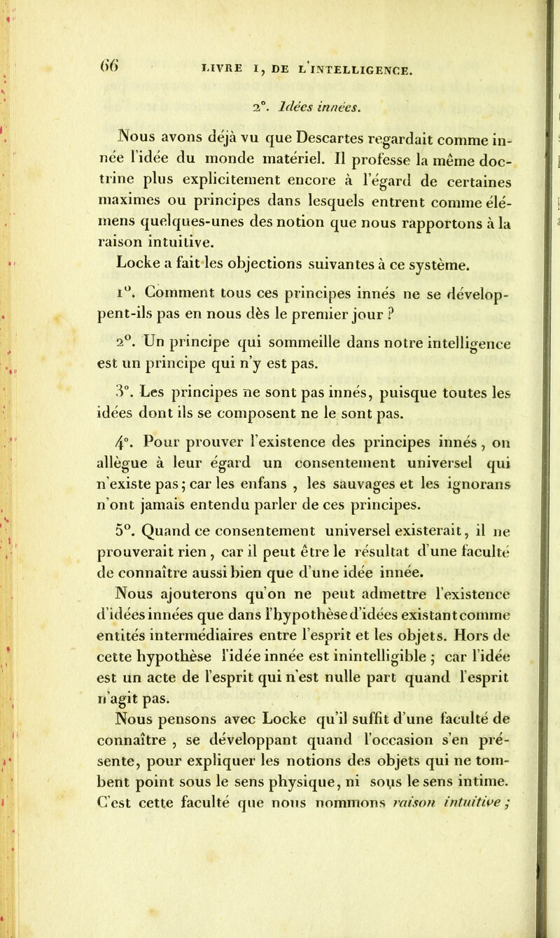 2°. Idées innées. Nous avons déjà vu que Descartes regardait comme in- née l’idée du monde matériel. Il professe la même doc- trine plus explicitement encore à l’égard de certaines maximes ou principes dans lesquels entrent comme élé- mens quelques-unes des notion que nous rapportons à la raison intuitive. Locke a fait les objections suivantes à ce système. i°. Gomment tous ces principes innés ne se dévelop- pent-ils pas en nous dès le premier jour ? 2°. Un principe qui sommeille dans notre intelligence est un principe qui n’y est pas. 3°. Les principes ne sont pas innés, puisque toutes les idées dont ils se composent ne le sont pas. 4°. Pour prouver l’existence des principes innés, on allègue à leur égard un consentement universel qui n’existe pas ; car les enfans , les sauvages et les ignorons n’ont jamais entendu parler de ces principes. 5°. Quand ce consentement universel existerait, il ne prouverait rien , car il peut être le résultat d’une faculté de connaître aussi bien que d’une idée innée. Nous ajouterons qu’on ne peut admettre l’existence d’idées innées que dans l’hypothèse d’idées existantcomme entités intermédiaires entre l’esprit et les objets. Hors de cette hypothèse l’idée innée est inintelligible ; car l’idée est un acte de l’esprit qui n’est nulle part quand l’esprit n’agit pas. Nous pensons avec Locke qu’il suffit d’une faculté de connaître , se développant quand l’occasion s’en pré- sente, pour expliquer les notions des objets qui ne tom- bent point sous le sens physique, ni so\is le sens intime. C’est cette faculté que nous nommons raison intuitive ;