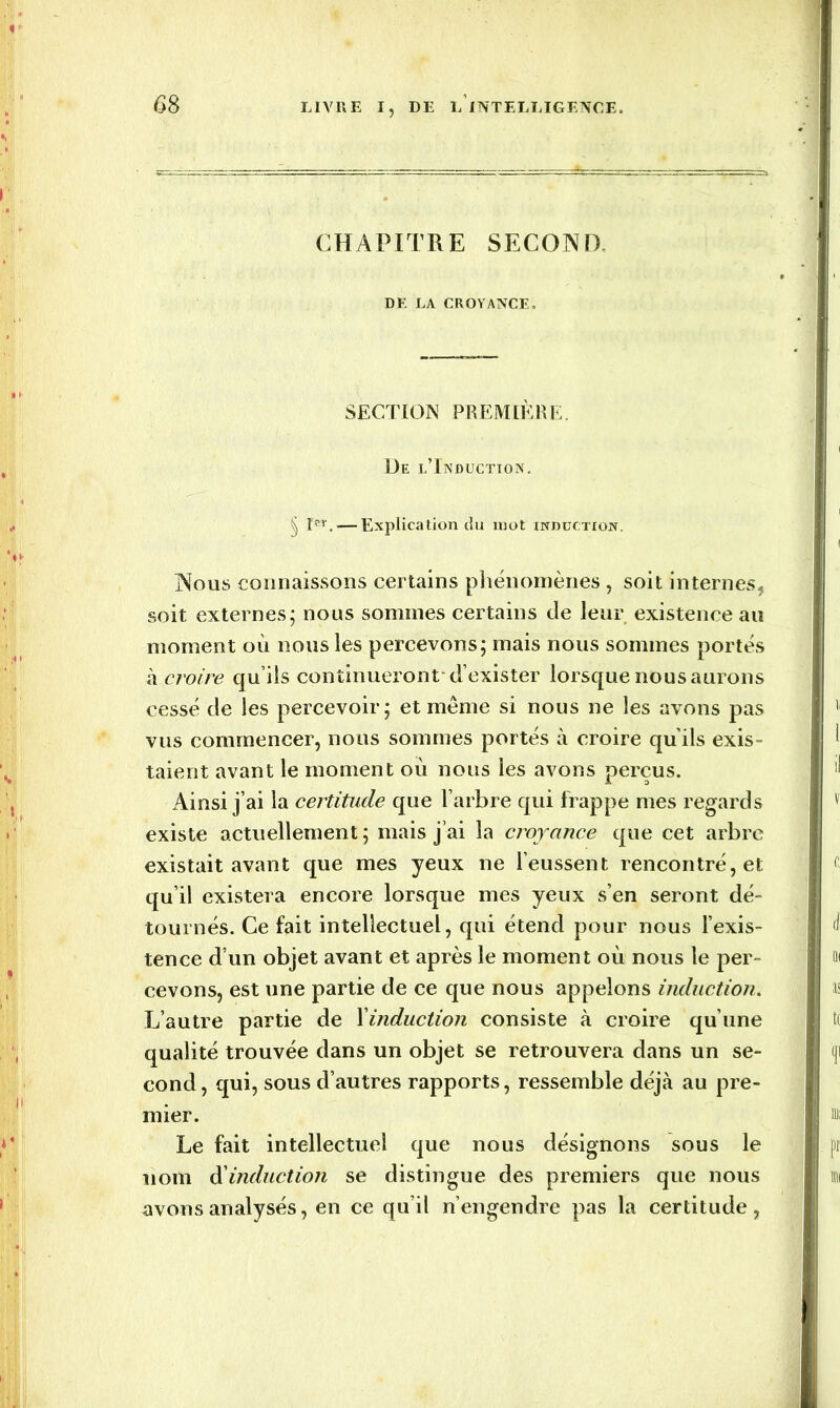 GS CHAPITRE SECOND DF. LA CROYANCE. SECTION PREMIÈRE. De l’Induction. § Ier. — Explication du mot induction. Nous connaissons certains phénomènes , soit internes, soit externes; nous sommes certains de leur existence au moment où nous les percevons; mais nous sommes portés à croire qu’ils continueront d exister lorsque nous aurons cessé de les percevoir; et même si nous ne les avons pas vus commencer, nous sommes portés à croire qu’ils exis- taient avant le moment où nous les avons perçus. Ainsi j’ai la certitude que l’arbre qui frappe mes regards existe actuellement ; mais j’ai la croyance que cet arbre existait avant que mes yeux ne l’eussent rencontré, et qu’il existera encore lorsque mes yeux s’en seront dé- tournés. Ce fait intellectuel, qui étend pour nous l’exis- tence d’un objet avant et après le moment où nous le per- cevons, est une partie de ce que nous appelons induction. L’autre partie de 1 induction consiste à croire qu’une qualité trouvée dans un objet se retrouvera dans un se- cond, qui, sous d’autres rapports, ressemble déjà au pre- mier. Le fait intellectuel que nous désignons sous le nom d'induction se distingue des premiers que nous avons analysés, en ce qu’il n’engendre pas la certitude,