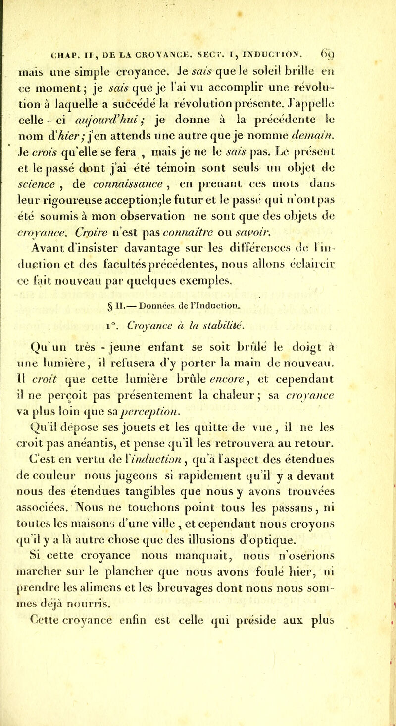 mais une simple croyance. Je sais que le soleil brille en ce moment; je sais queje l’ai vu accomplir une révolu- tion à laquelle a succédé la révolution présente. J’appelle celle-ci aujourd’hui; je donne à la précédente le nom (Chier; j’en attends une autre queje nomme demain. Je crois qu’elle se fera , mais je ne le sais pas. Le présen t et le passé dont j’ai été témoin sont seuls un objet de science , de connaissance , en prenant ces mots dans leur rigoureuse acception;le futur et le passé qui n’ont pas été soumis à mon observation ne sont que des objets de croyance. Croire n’est pas connaître ou savoir. Avant d’insister davantage sur les différences de 1 in- duction et des facultés précédentes, nous allons éclaircir ce fait nouveau par quelques exemples. § II.— Données de l’indue lion. i°. Croyance à la stabilité. Qu’un très - jeune enfant se soit brûle le doigt à une lumière, il refusera d’y porter la main de nouveau. Il croit que cette lumière brûle encore, et cependant il ne perçoit pas présentement la chaleur ; sa croyance va plus loin que sa perception. Qu’il dépose ses jouets et les quitte de vue , il ne les croit pas anéantis, et pense qu’il les retrouvera au retour. C’est en vertu de Xinduction , qu’à l’aspect des étendues de couleur nous jugeons si rapidement qu’il y a devant nous des étendues tangibles que nous y avons trouvées associées. Nous ne touchons point tous les passans, ni toutes les maisons d’une ville , et cependant nous croyons qu’il y a là autre chose que des illusions d’optique. Si cette croyance nous manquait, nous n’oserions marcher sur le plancher que nous avons foulé hier, ni prendre les alimens et les breuvages dont nous nous som- mes déjà nourris. Cette croyance enfin est celle qui préside aux plus