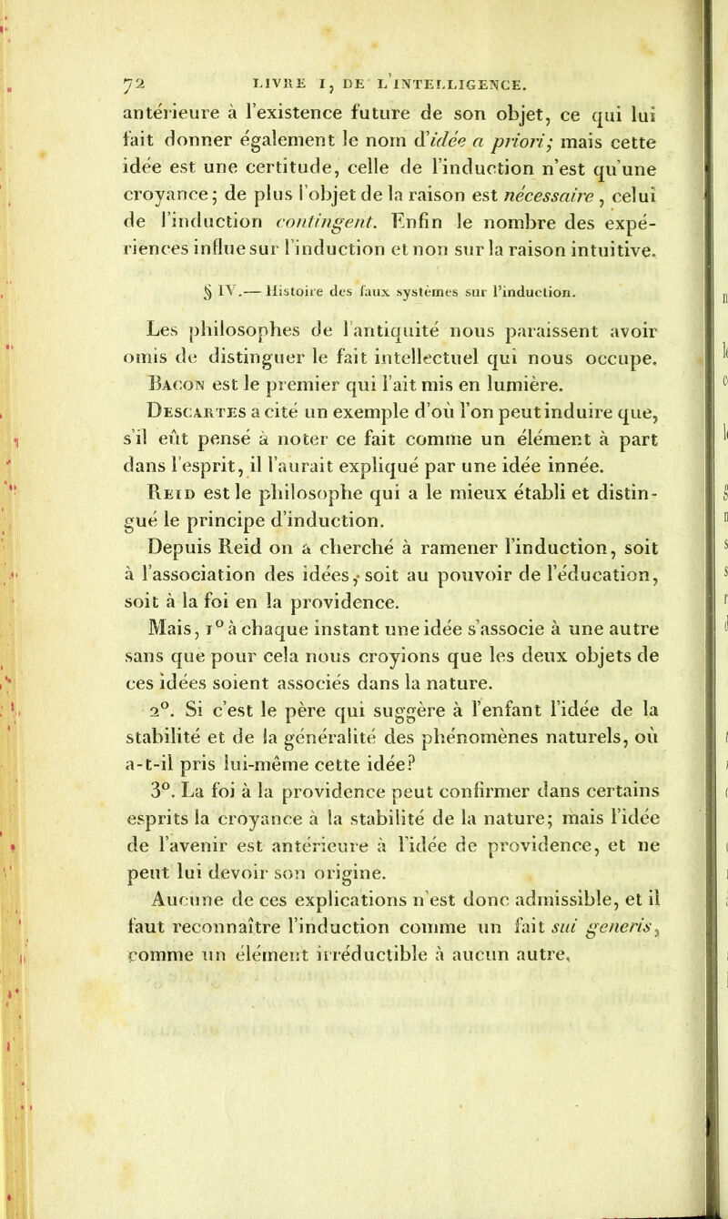 antérieure à l’existence future de son objet, ce qui lui fait donner également le nom d'idée a priori; mais cette idée est une certitude, celle de l’induction n’est qu’une croyance; de plus l’objet de la raison est nécessaire , celui de l’induction contingent. Enfin le nombre des expé- riences influe sur l’induction et non sur la raison intuitive. § IV.—Histoire des faux systèmes sur l’induction. Les philosophes de l’antiquité nous paraissent avoir omis de distinguer le fait intellectuel qui nous occupe. Bacon est le premier qui l’ait mis en lumière. Descartes a cité un exemple d’où l’on peut induire que, s’il eût pensé à noter ce fait comme un élément à part dans l’esprit, il l’aurait expliqué par une idée innée. Reid est le philosophe qui a le mieux établi et distin- gué le principe d’induction. Depuis Reid on a cherché à ramener l’induction, soit à l’association des idées,*soit au pouvoir de l’éducation, soit à la foi en la providence. Mais, i° à chaque instant une idée s’associe à une autre sans que pour cela nous croyions que les deux objets de ces idées soient associés dans la nature. 2°. Si c’est le père qui suggère à l’enfant l’idée de la stabilité et de la généralité des phénomènes naturels, où a-t-il pris lui-même cette idée? 3°. La foi à la providence peut confirmer dans certains esprits la croyance à la stabilité de la nature; mais l’idée de l’avenir est antérieure à Vidée de providence, et ne peut lui devoir son origine. Aucune de ces explications n’est donc admissible, et il faut reconnaître l’induction comme un fait sui g eue ris, comme un élément irréductible à aucun autre,