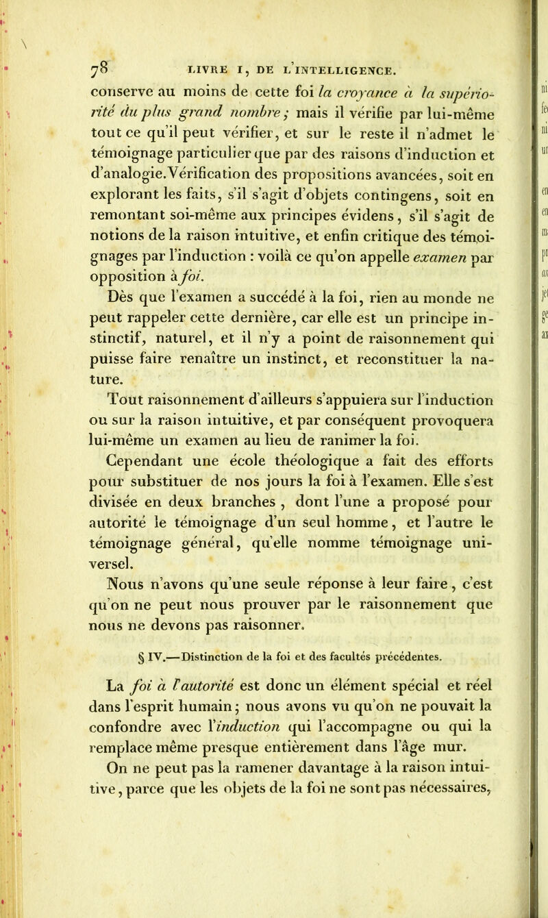 conserve au moins de cette foi la croyance a la supério- rité du plus grand nombre ; mais il vérifie par lui-même tout ce qu’il peut vérifier, et sur le reste il n’admet le témoignage particulier que par des raisons d’induction et d’analogie.Vérification des propositions avancées, soit en explorant les faits, s’il s’agit d’objets contingens, soit en remontant soi-même aux principes évidens, s’il s’agit de notions de la raison intuitive, et enfin critique des témoi- gnages par l’induction : voilà ce qu’on appelle examen par opposition à foi. Dès que l’examen a succédé à la foi, rien au monde ne peut rappeler cette dernière, car elle est un principe in- stinctif, naturel, et il n’y a point de raisonnement qui puisse faire renaître un instinct, et reconstituer la na- ture. Tout raisonnement d’ailleurs s’appuiera sur l'induction ou sur la raison intuitive, et par conséquent provoquera lui-même un examen au lieu de ranimer la foi. Cependant une école théologique a fait des efforts pour substituer de nos jours la foi à l’examen. Elle s’est divisée en deux branches , dont l’une a proposé pour autorité le témoignage d’un seul homme, et l’autre le témoignage général, quelle nomme témoignage uni- versel. Nous n’avons qu’une seule réponse à leur faire, c’est qu’on ne peut nous prouver par le raisonnement que nous ne devons pas raisonner. § IV.—Distinction de la foi et des facultés précédentes. La foi à T autorité est donc un élément spécial et réel dans l’esprit humain ; nous avons vu qu’on ne pouvait la confondre avec l'induction qui l’accompagne ou qui la remplace même presque entièrement dans l’âge mur. On ne peut pas la ramener davantage à la raison intui- tive , parce que les objets de la foi ne sont pas nécessaires,