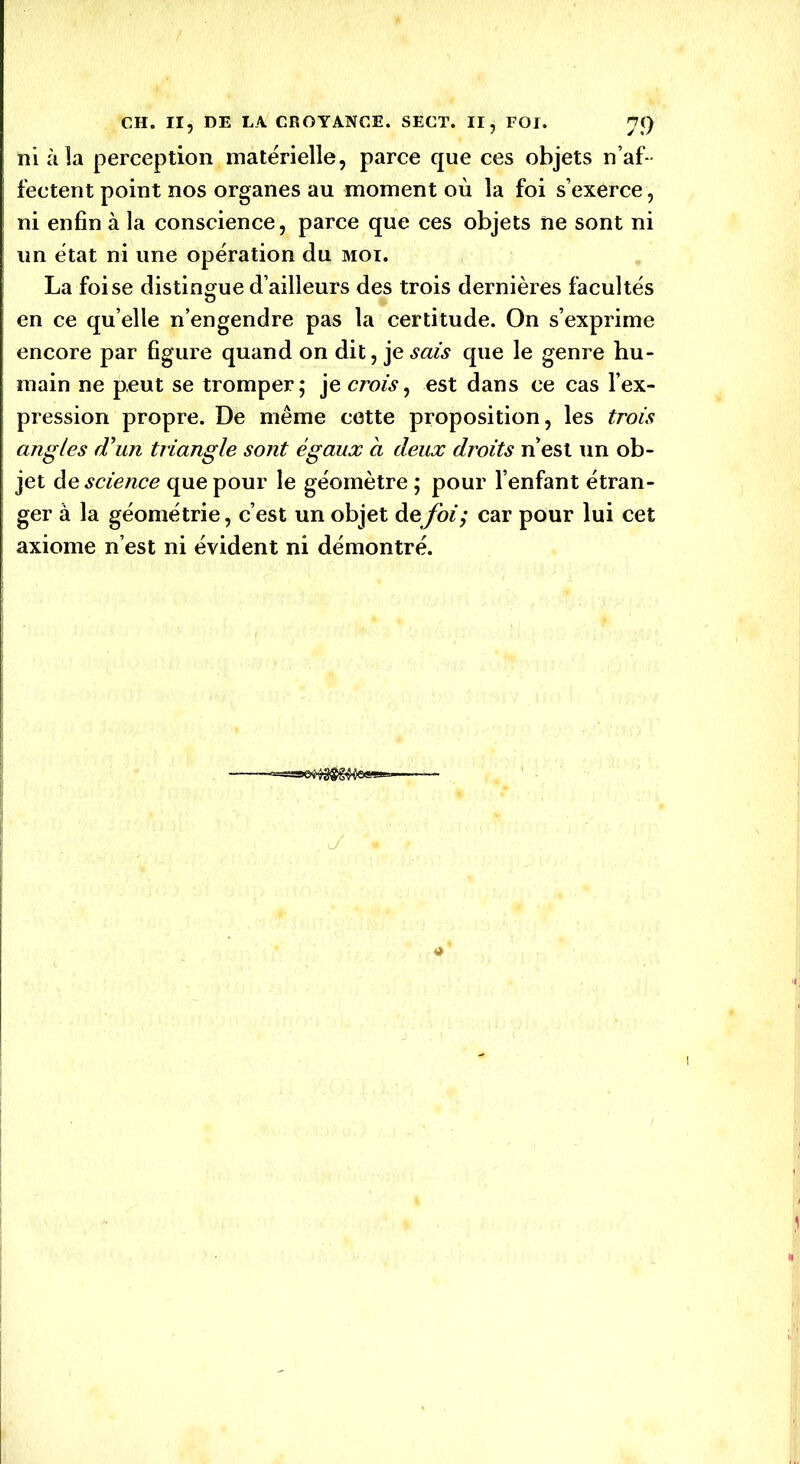 ni à la perception matérielle, parce que ces objets n’af- fectent point nos organes au moment où la foi s’exerce, ni enfin à la conscience, parce que ces objets ne sont ni un état ni une opération du moi. La foi se distingue d’ailleurs des trois dernières facultés en ce qu elle n’engendre pas la certitude. On s’exprime encore par figure quand on dit, je sais que le genre hu- main ne peut se tromper; je crois, est dans ce cas l’ex- pression propre. De même cotte proposition, les trois angles d'un triangle sont égaux a deux droits n’est un ob- jet de science que pour le géomètre ; pour l’enfant étran- ger à la géométrie, c’est un objet de foi; car pour lui cet axiome n’est ni évident ni démontré. , J 4