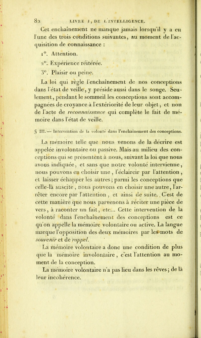 Cet enchaînement ne manque jamais lorsqu’il y a eu l’une des trois conditions suivantes, au moment de l’ac- quisition de connaissance : i°. Attention. 2°. Expérience réitérée. 3°. Plaisir ou peine. La loi qui règle l’enchaînement de nos conceptions dans l’état de veille, y préside aussi dans le songe. Seu- lement, pendant le sommeil les conceptions sont accom- pagnées de croyance à 1 extériorité de leur objet, et non de l’acte de reconnaissance qui complète le fait de mé- moire dans l’état de veille. .§ III.— Intervention de la volonté dans l’enchaînement des conceptions. La mémoire telle que nous venons de la décrire est appelée involontaire ou passive. Mais au milieu des con- ceptions qui se présentent à nous, suivant la loi que nous avons indiquée, et sans que notre volonté intervienne, nous pouvons en choisir une , l’éclaircir par l’attention , et laisser échapper les autres; parmi les conceptions que celle-là suscite , nous pouvons en choisir une autre, l’ar- rêter encore par l’attention , et ainsi de suite. C’est de cette manière que nous parvenons à réciter une pièce de vers, à raconter un fait, etc... Cette intervention de la volonté dans l’enchaînement des conceptions est ce qu’on appelle la mémoire volontaire ou active. La langue marque l’opposition des deux mémoires par les mots de souvenir et de rappel, La mémoire volontaire a donc une condition de plus que la mémoire involontaire , c’est l’attention au mo- ment de la conception. La mémoire volontaire n’a pas lieu dans les rêves; de là leur incohérence.