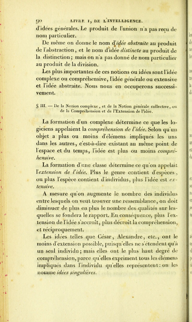 d’idées générales. Le produit de l’union n’a pas reçu de nom particulier. De même on donne le nom étirée abstraite au produit de l’abstraction, et le nom d’idée distincte au produit de la distinction ; mais on n’a pas donné de nom particulier au produit de la division. Les plus importantes de ces notions ou idées sont l’idée complexe ou compréhensive, l’idée générale ou extensive et lidée abstraite. Nous nous en occuperons successi- vement. § III. — De la Notion complexe , et de la Notion générale collective, ou de la Compréhension et de l’Extension de l’idée. La formation d’un complexe détermine ce que les lo- giciens appelaient la compréhension de Vidée. Selon qu'un objet a plus ou moins d’élémens impliqués les uns dans les autres, c’est-à-dire existant au même point de l’espace et du temps, l’idée est plus ou moins compré- hensive. La formation d’une classe détermine ce qu’on appelait l'extension de Vidée. Plus le genre contient d’espèces , ou plus l’espèce contient d individus, plus l’idée est ex- tensive. A mesure qu’on augmente le nombre des individus entre lesquels on veut trouver une ressemblance, on doit diminuer de plus en plus le nombre des qualités sur les- quelles se fondera le rapport. En conséquence, plus l’ex- tension de l idée s’accroît, plus décroît la compréhension, et réciproquement. Les idées telles que César, Alexandre, etc., ont le moins d’extension possible, puisqu’elles ne s’étendent qu’à un seul individu; mais elles ont le plus haut degré de compréhension, parce qu elles expriment tous les élémens impliqués dans l’individu quelles représentent : on les nomme idées singulières.