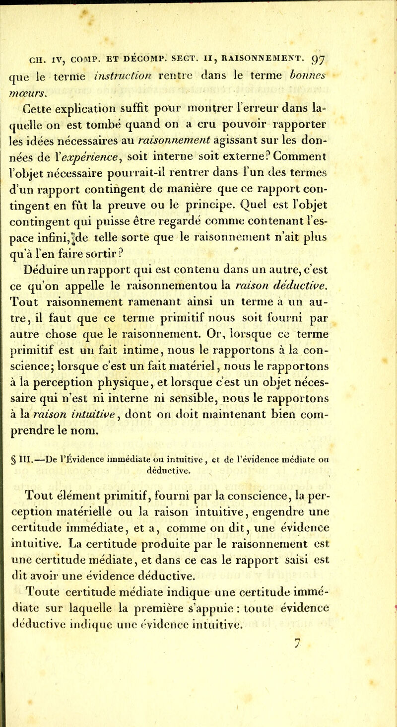 que le terme instruction rentre clans le terme bonnes mœurs. Cette explication suffit pour montrer l’erreur dans la- quelle on est tombé quand on a cru pouvoir rapporter les idées nécessaires au raisonnement agissant sur les don- nées de l’expérience, soit interne soit externe? Comment l’objet nécessaire pourrait-il rentrer dans l’un des termes d’un rapport contingent de manière que ce rapport con- tingent en fût la preuve ou le principe. Quel est l’objet contingent qui puisse être regardé comme contenant l’es- pace infini,|de telle sorte que le raisonnement n’ait plus qu’à l’en faire sortir ? Déduire un rapport qui est contenu dans un autre, c’est ce qu’on appelle le raisonnementou la raison déductive. Tout raisonnement ramenant ainsi un terme a un au- tre, il faut que ce ternie primitif nous soit fourni par autre chose que le raisonnement. Or, lorsque ce terme primitif est un fait intime, nous le rapportons à la con- science; lorsque c’est un fait matériel, nous le rapportons à la perception physique, et lorsque c’est un objet néces- saire qui n’est ni interne ni sensible, nous le rapportons à la raison intuitive, dont on doit maintenant bien com- prendre le nom. § III,—De l’Évidence immédiate ou intuitive , et de l’évidence médiate ou déductive. Tout élément primitif, fourni par la conscience, la per- ception matérielle ou la raison intuitive, engendre une certitude immédiate, et a, comme on dit, une évidence intuitive. La certitude produite par le raisonnement est une certitude médiate, et dans ce cas le rapport saisi est dit avoir une évidence déductive. Toute certitude médiate indique une certitude immé- diate sur laquelle la première s’appuie : toute évidence déductive indique une évidence intuitive. 7