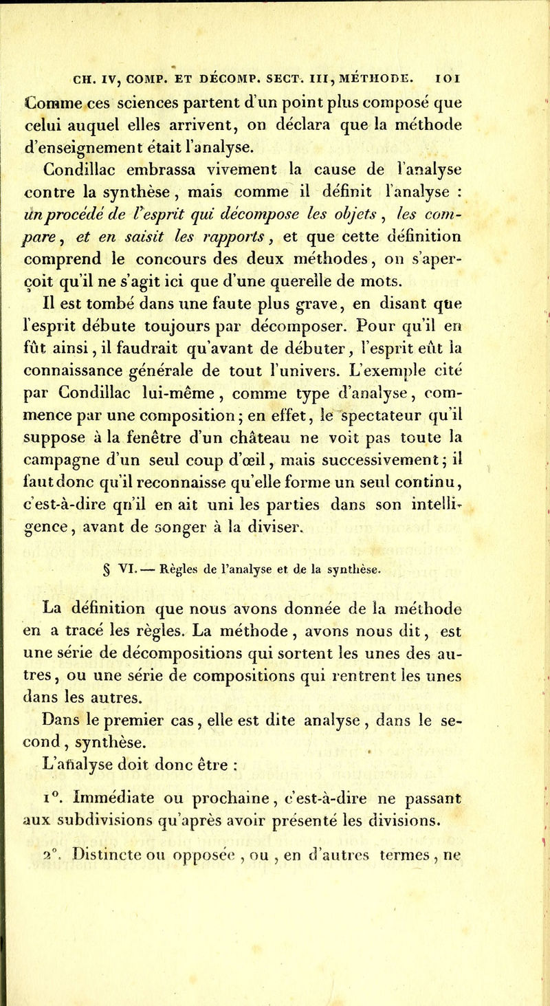 Comme ces sciences partent d’un point plus composé que celui auquel elles arrivent, on déclara que la méthode d’enseignement était l’analyse. Condillac embrassa vivement la cause de l’analyse contre la synthèse , mais comme il définit l’analyse : un procédé de V esprit qui décompose les objets , les com- pare , et en saisit les rapports, et que cette définition comprend le concours des deux méthodes, on s’aper- çoit qu’il ne s’agit ici que d’une querelle de mots. Il est tombé dans une faute plus grave, en disant que l’esprit débute toujours par décomposer. Pour qu’il en fût ainsi, il faudrait qu’avant de débuter, l’esprit eût la connaissance générale de tout l’univers. L’exemple cité par Condillac lui-même , comme type d’analyse, com- mence par une composition ; en effet, le spectateur qu’il suppose à la fenêtre d’un château ne voit pas toute la campagne d’un seul coup d’œil, mais successivement; il fautdonc qu’il reconnaisse qu’elle forme un seul continu, c’est-à-dire qu’il en ait uni les parties dans son intelli- gence, avant de songer à la diviser. § VI. — Règles de l’analyse et de la synthèse. La définition que nous avons donnée de la méthode en a tracé les règles. La méthode, avons nous dit, est une série de décompositions qui sortent les unes des au- tres, ou une série de compositions qui rentrent les unes dans les autres. Dans le premier cas, elle est dite analyse , dans le se- cond , synthèse. L’afialyse doit donc être : i°. Immédiate ou prochaine, c’est-à-dire ne passant aux subdivisions qu’après avoir présenté les divisions. 2°. Distincte ou opposée , ou , en d’autres termes , ne