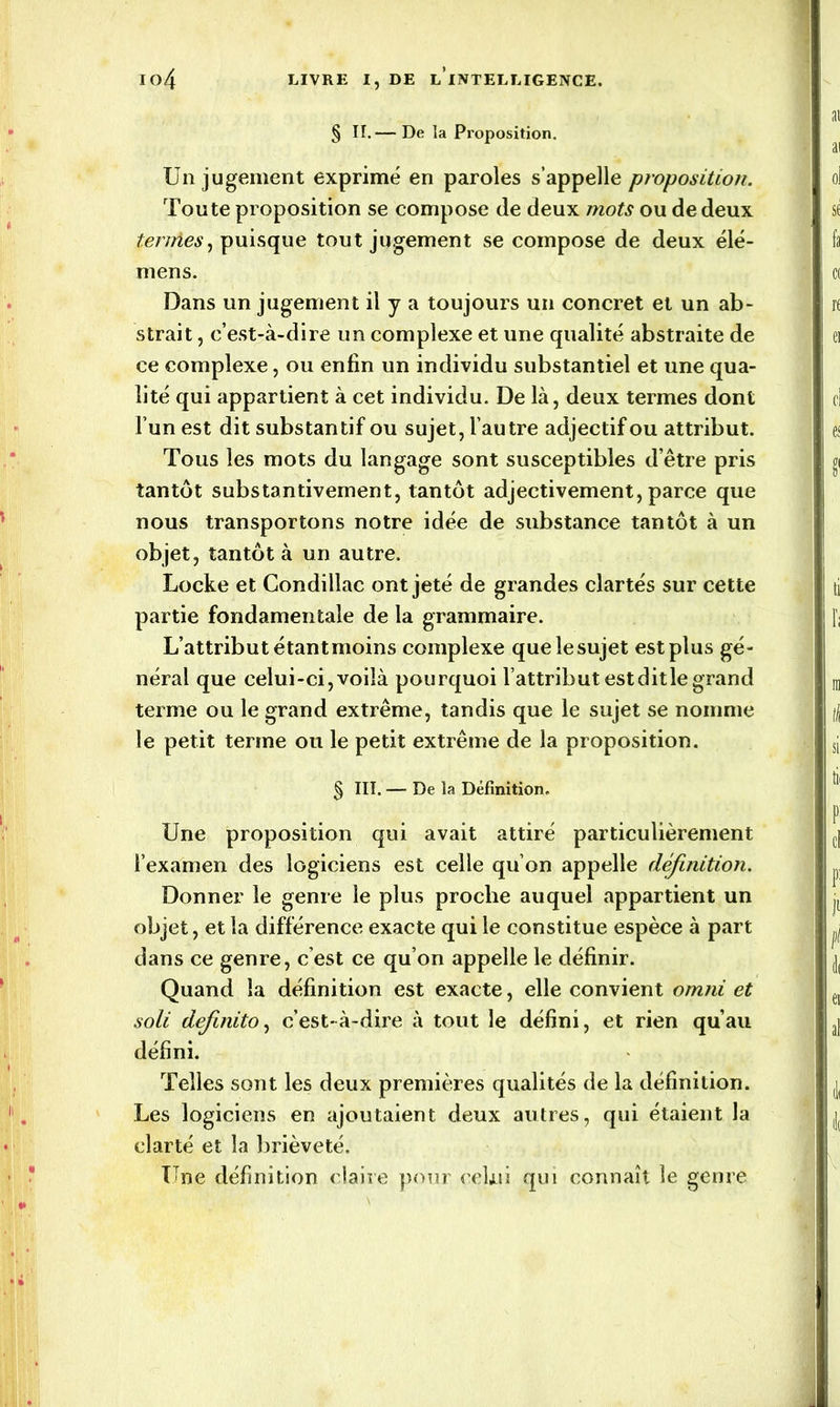 § II.— De la Proposition. Un jugement exprimé en paroles s’appelle proposition. Toute proposition se compose de deux mots ou de deux ternies, puisque tout jugement se compose de deux élé- mens. Dans un jugement il y a toujours un concret et un ab- strait , c’est-à-dire un complexe et une qualité abstraite de ce complexe, ou enfin un individu substantiel et une qua- lité qui appartient à cet individu. De là, deux termes dont l’un est dit substantif ou sujet, l’autre adjectif ou attribut. Tous les mots du langage sont susceptibles d’être pris tantôt substantivement, tantôt adjectivement, parce que nous transportons notre idée de substance tantôt à un objet, tantôt à un autre. Locke et Condillac ont jeté de grandes clartés sur cette partie fondamentale de la grammaire. L’attribut étantmoins complexe que le sujet est plus gé- néral que celui-ci, voilà pourquoi l’attribut est dit le grand terme ou le grand extrême, tandis que le sujet se nomme le petit terme ou le petit extrême de la proposition. § III. — De la Définition. Une proposition qui avait attiré particulièrement l’examen des logiciens est celle qu’on appelle définition. Donner le genre le plus proche auquel appartient un objet, et la différence exacte qui le constitue espèce à part dans ce genre, c’est ce qu’on appelle le définir. Quand la définition est exacte, elle convient omni et soli definito, c’est-à-dire à tout le défini, et rien qu’au défini. Telles sont les deux premières qualités de la définition. Les logiciens en ajoutaient deux autres, qui étaient la clarté et la brièveté. Une définition claire pour celui qui connaît le genre