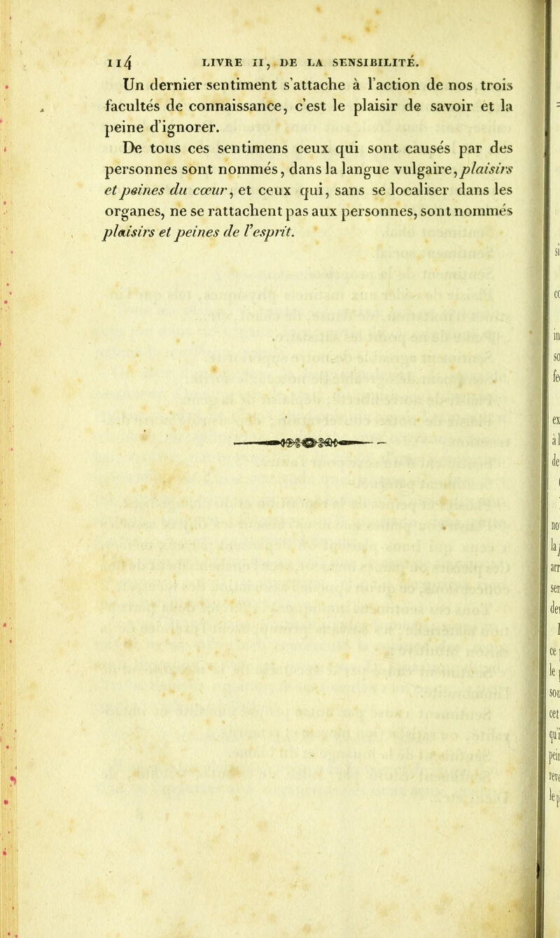 Un dernier sentiment s’attache à l’action de nos trois facultés de connaissance, c’est le plaisir de savoir et la peine d’ignorer. De tous ces sentimens ceux qui sont causés par des personnes sont nommés, dans la langue vulgaire,plaisirs et peines du cœur, et ceux qui, sans se localiser dans les organes, ne se rattachent pas aux personnes, sont nommés plaisirs et peines de Vesprit.