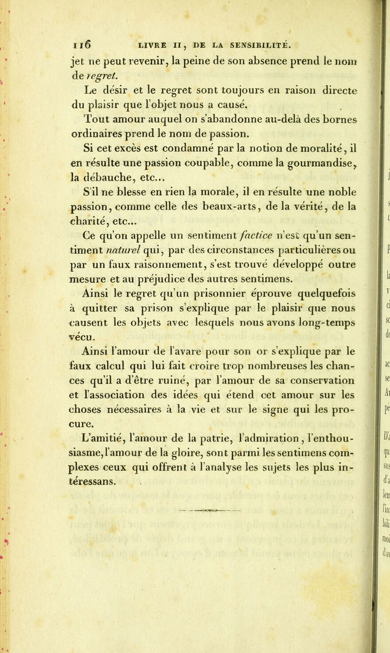 jet ne peut revenir, la peine de son absence prend le nom de regret. Le désir et le regret sont toujours en raison directe du plaisir que l’objet nous a causé. Tout amour auquel on s’abandonne au-delà des bornes ordinaires prend le nom de passion. Si cet excès est condamné par la notion de moralité, il en résulte une passion coupable, comme la gourmandise, la débauche, etc... S’il ne blesse en rien la morale, il en résulte une noble passion, comme celle des beaux-arts, de la vérité, de la charité, etc... Ce qu’on appelle un sentiment factice n’est qu’un sen- timent naturel qui, par des circonstances particulières ou par un faux raisonnement, s’est trouvé développé outre mesure et au préjudice des autres sentimens. Ainsi le regret qu’un prisonnier éprouve quelquefois à quitter sa prison s’explique par le plaisir que nous causent les objets avec lesquels nous avons long-temps vécu. Ainsi l’amour de l’avare pour son or s’explique par le faux calcul qui lui fait croire trop nombreuses les chan- ces qu’il a d’être ruiné, par l’amour de sa conservation et l’association des idées qui étend cet amour sur les choses nécessaires à la vie et sur le signe qui les pro- cure. L’amitié, l’amour de la patrie, l’admiration, l’enthou- siasme, l’amour de la gloire, sont parmi les sentimens com- plexes ceux qui offrent à l’analyse les sujets les plus in- téressans.