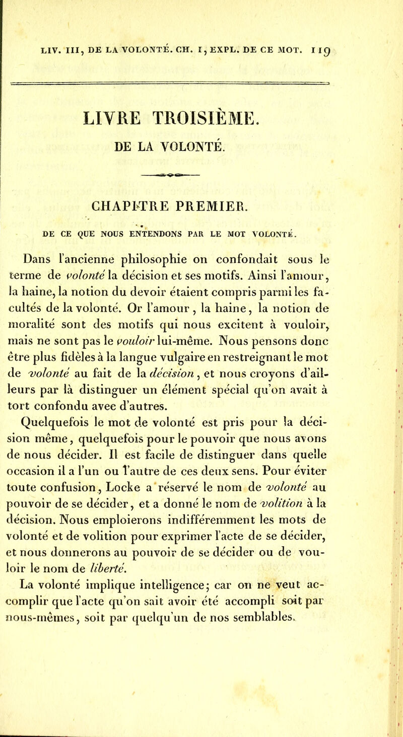 LITRE TROISIÈME. DE LA VOLONTÉ. CHAPLTRE PREMIER. DE CE QUE NOUS ENTENDONS PAR LE MOT VOLONTÉ. Dans l’ancienne philosophie on confondait sous le terme de volonté la décision et ses motifs. Ainsi l’amour, la haine, la notion du devoir étaient compris parmi les fa- cultés de la volonté. Or l’amour , la haine, la notion de moralité sont des motifs qui nous excitent à vouloir, mais ne sont pas le vouloir lui-même. Nous pensons donc être plus fidèles à la langue vulgaire en restreignant le mot de volonté au fait de la décision, et nous croyons d’ail- leurs par là distinguer un élément spécial qu’on avait à tort confondu avec d’autres. Quelquefois le mot de volonté est pris pour la déci- sion même, quelquefois pour le pouvoir que nous avons de nous décider. Il est facile de distinguer dans quelle occasion il a l’un ou l’autre de ces deux sens. Pour éviter toute confusion , Locke a réservé le nom de volonté au pouvoir de se décider, et a donné le nom de volition à la décision. Nous emploierons indifféremment les mots de volonté et de volition pour exprimer l’acte de se décider, et nous donnerons au pouvoir de se décider ou de vou- loir le nom de liberté. La volonté implique intelligence; car on ne veut ac- complir que l’acte qu’on sait avoir été accompli soit par nous-mêmes, soit par quelqu’un de nos semblables.