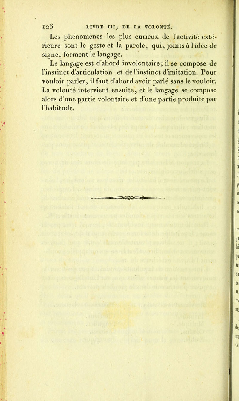 Les phénomènes les plus curieux de l’activité exté- rieure sont le geste et la parole, qui, joints à l’idée de signe, forment le langage. Le langage est d’abord involontaire ; il se compose de l’instinct d’articulation et de l’instinct d’imitation. Pour vouloir parler, il faut d’abord avoir parlé sans le vouloir. La volonté intervient ensuite, et le langage se compose alors d’une partie volontaire et d’une partie produite par l’habitude.