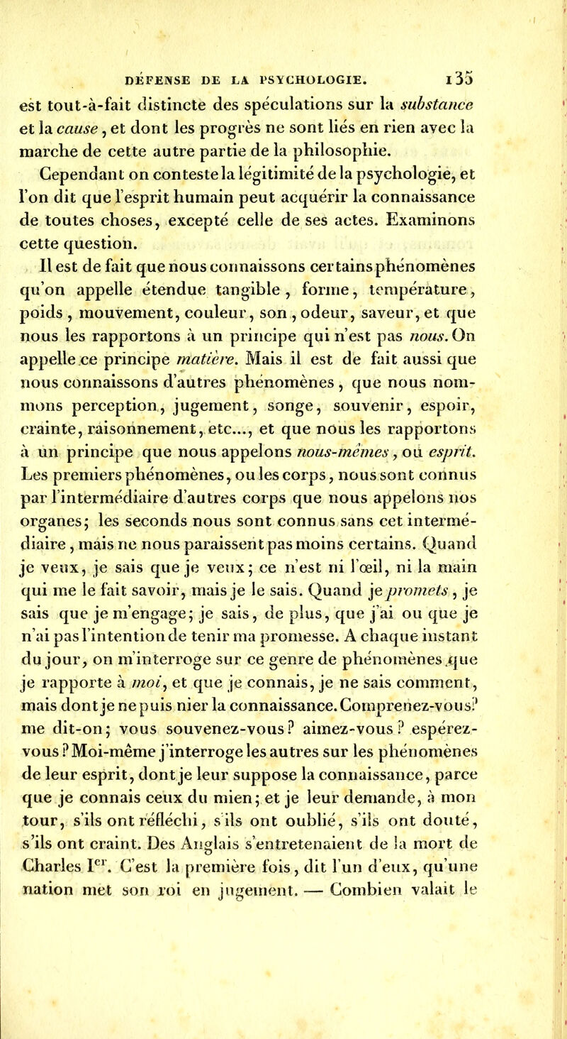 est tout-à-fait distincte des spéculations sur la substance et la cause, et dont les progrès ne sont liés en rien avec la marche de cette autre partie de la philosophie. Cependant on conteste la légitimité delà psychologie, et Ton dit que l’esprit humain peut acquérir la connaissance de toutes choses, excepté celle de ses actes. Examinons cette question. Il est de fait que nous connaissons certains phénomènes qu’on appelle étendue tangible , forme, température, poids , mouvement, couleur, son , odeur, saveur, et que nous les rapportons à un principe qui n’est pas nous. On appelle.ee principe matière. Mais il est de fait aussi que nous connaissons d’autres phénomènes , que nous nom- mons perception, jugement, songe, souvenir, espoir, crainte, raisonnement, etc..., et que nous les rapportons à un principe que nous appelons nous-mêmes, où esprit. Les premiers phénomènes, ou les corps, nous sont connus par l’intermédiaire d’autres corps que nous appelons nos organes; les seconds nous sont connus sans cet intermé- diaire , mais ne nous paraissent pas moins certains. Quand je veux, je sais que je veux; ce n’est ni l’œil, ni la main qui me le fait savoir, mais je le sais. Quand je promets , je sais que je m’engage; je sais, de plus, que j’ai ou que je n’ai pas l’intention de tenir ma promesse. A chaque instant du jour, on m’interroge sur ce genre de phénomènes .que je rapporte à moi, et que je connais, je ne sais comment, mais dont je ne puis nier la connaissance. Comprenez-vous? me dit-on; vous souvenez-vous? aimez-vous ? espérez- vous ? Moi-même j’interroge les au tres sur les phénomènes de leur esprit, dont je leur suppose la connaissance, parce que je connais ceux du mien; et je leur demande, à mon tour, s’ils ont réfléchi, s ils ont oublié, s’ils ont douté, s’ils ont craint. Des Anglais s’entretenaient de la mort de Charles Ier. C’est la première fois, dit l’un d’eux, qu’une nation met son aoi en jugement. Combien valait le