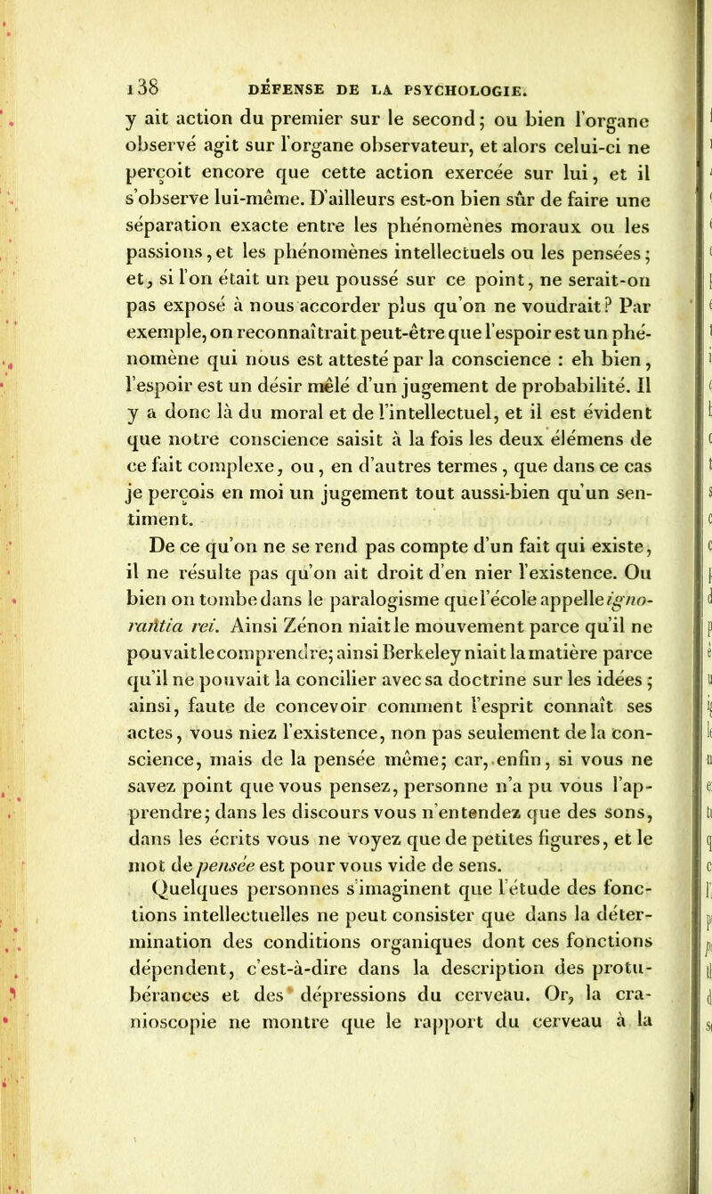 y ait action du premier sur le second; ou bien l’organe observé agit sur l’organe observateur, et alors celui-ci ne perçoit encore que cette action exercée sur lui, et il s’observe lui-même. D’ailleurs est-on bien sûr de faire une séparation exacte entre les phénomènes moraux ou les passions, et les phénomènes intellectuels ou les pensées ; et, si l’on était un peu poussé sur ce point, ne serait-on pas exposé à nous accorder plus qu’on ne voudrait? Par exemple, on reconnaîtrait peut-être que l’espoir est un phé- nomène qui nous est attesté par la conscience : eh bien, l’espoir est un désir mêlé d’un jugement de probabilité. Il y a donc là du moral et de l’intellectuel, et il est évident que notre conscience saisit à la fois les deux élémens de ce fait complexe, ou, en d’autres termes , que dans ce cas je perçois en moi un jugement tout aussi-bien qu’un sen- timent. De ce qu’on ne se rend pas compte d’un fait qui existe, il ne résulte pas qu’on ait droit d’en nier l’existence. Ou bien on tombe dans le paralogisme que l’école appelle igno- raiïtici rei. Ainsi Zénon niait le mouvement parce qu’il ne pouvait le comprendre; ainsi Berkeley niait la matière parce qu’il ne pouvait la concilier avec sa doctrine sur les idées ; ainsi, faute de concevoir comment l’esprit connaît ses actes, vous niez l’existence, non pas seulement delà con- science, mais de la pensée même; car, enfin, si vous ne savez point que vous pensez, personne n’a pu vous l’ap- prendre; dans les discours vous n’entendez que des sons, dans les écrits vous ne voyez que de petites figures, et le mot de pensée est pour vous vide de sens. Quelques personnes s’imaginent que l étude des fonc- tions intellectuelles ne peut consister que dans la déter- mination des conditions organiques dont ces fonctions dépendent, c’est-à-dire dans la description des protu- bérances et des dépressions du cerveau. Or, la cra- nioscopie ne montre que le rapport du cerveau à la